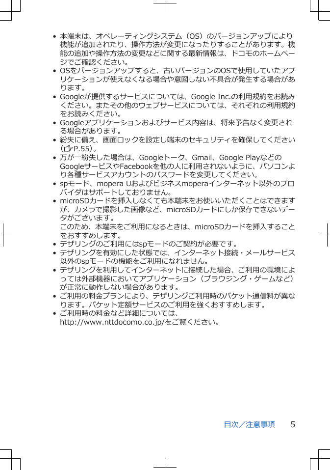 • 本端末は、オペレーティングシステム(OS)のバージョンアップにより機能が追加されたり、操作方法が変更になったりすることがあります。機能の追加や操作方法の変更などに関する最新情報は、ドコモのホームページでご確認ください。• OSをバージョンアップすると、古いバージョンのOSで使用していたアプリケーションが使えなくなる場合や意図しない不具合が発生する場合があります。• Googleが提供するサービスについては、Google Inc.の利用規約をお読みください。またその他のウェブサービスについては、それぞれの利用規約をお読みください。• Googleアプリケーションおよびサービス内容は、将来予告なく変更される場合があります。•紛失に備え、画面ロックを設定し端末のセキュリティを確保してください(ZP.55)。• 万が一紛失した場合は、Googleトーク、Gmail、Google PlayなどのGoogleサービスやFacebookを他の人に利用されないように、パソコンより各種サービスアカウントのパスワードを変更してください。• spモード、mopera Uおよびビジネスmoperaインターネット以外のプロバイダはサポートしておりません。• microSDカードを挿入しなくても本端末をお使いいただくことはできますが、カメラで撮影した画像など、microSDカードにしか保存できないデータがございます。このため、本端末をご利用になるときは、microSDカードを挿入することをおすすめします。• テザリングのご利用にはspモードのご契約が必要です。•テザリングを有効にした状態では、インターネット接続・メールサービス以外のspモードの機能をご利用になれません。•テザリングを利用してインターネットに接続した場合、ご利用の環境によっては外部機器においてアプリケーション(ブラウジング・ゲームなど)が正常に動作しない場合があります。•ご利用の料金プランにより、テザリングご利用時のパケット通信料が異なります。パケット定額サービスのご利用を強くおすすめします。• ご利用時の料金など詳細については、http://www.nttdocomo.co.jp/をご覧ください。目次/注意事項 5