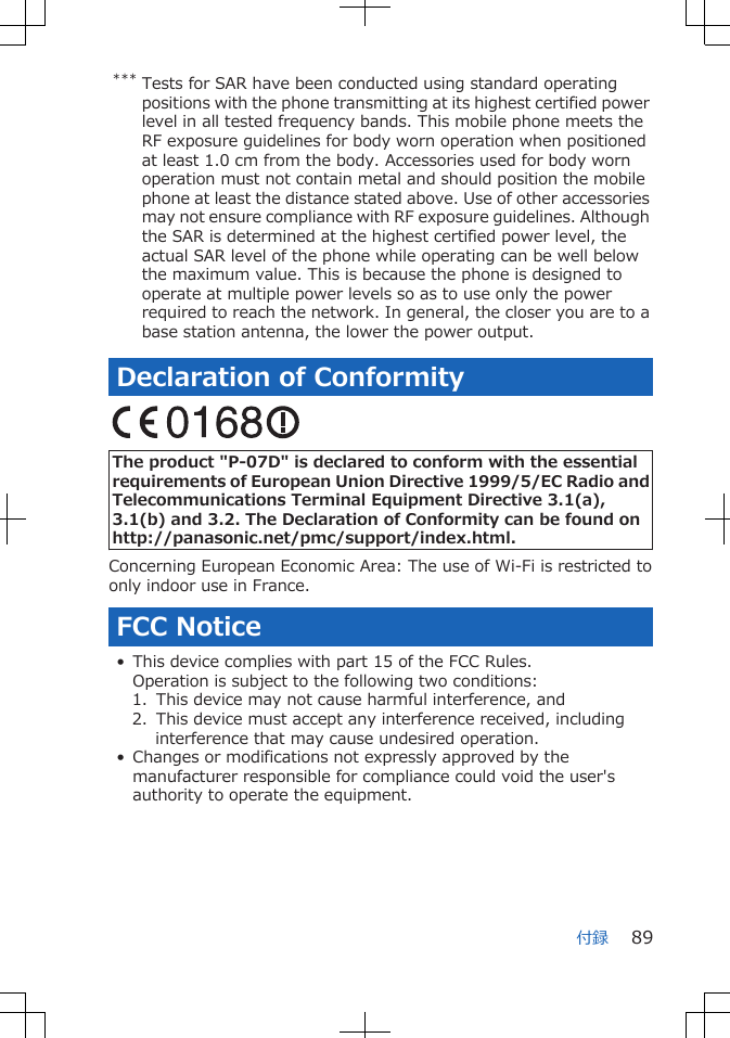 *** Tests for SAR have been conducted using standard operatingpositions with the phone transmitting at its highest certified powerlevel in all tested frequency bands. This mobile phone meets theRF exposure guidelines for body worn operation when positionedat least 1.0 cm from the body. Accessories used for body wornoperation must not contain metal and should position the mobilephone at least the distance stated above. Use of other accessoriesmay not ensure compliance with RF exposure guidelines. Althoughthe SAR is determined at the highest certified power level, theactual SAR level of the phone while operating can be well belowthe maximum value. This is because the phone is designed tooperate at multiple power levels so as to use only the powerrequired to reach the network. In general, the closer you are to abase station antenna, the lower the power output.Declaration of Conformity The product "P-07D" is declared to conform with the essentialrequirements of European Union Directive 1999/5/EC Radio andTelecommunications Terminal Equipment Directive 3.1(a),3.1(b) and 3.2. The Declaration of Conformity can be found onhttp://panasonic.net/pmc/support/index.html.Concerning European Economic Area: The use of Wi-Fi is restricted toonly indoor use in France.FCC Notice• This device complies with part 15 of the FCC Rules.Operation is subject to the following two conditions:1. This device may not cause harmful interference, and2. This device must accept any interference received, includinginterference that may cause undesired operation.• Changes or modifications not expressly approved by themanufacturer responsible for compliance could void the user'sauthority to operate the equipment.付録 89
