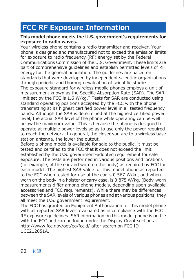 FCC RF Exposure InformationThis model phone meets the U.S. government's requirements forexposure to radio waves.Your wireless phone contains a radio transmitter and receiver. Yourphone is designed and manufactured not to exceed the emission limitsfor exposure to radio frequency (RF) energy set by the FederalCommunications Commission of the U.S. Government. These limits arepart of comprehensive guidelines and establish permitted levels of RFenergy for the general population. The guidelines are based onstandards that were developed by independent scientific organizationsthrough periodic and thorough evaluation of scientific studies.The exposure standard for wireless mobile phones employs a unit ofmeasurement known as the Specific Absorption Rate (SAR). The SARlimit set by the FCC is 1.6 W/kg.* Tests for SAR are conducted usingstandard operating positions accepted by the FCC with the phonetransmitting at its highest certified power level in all tested frequencybands. Although the SAR is determined at the highest certified powerlevel, the actual SAR level of the phone while operating can be wellbelow the maximum value. This is because the phone is designed tooperate at multiple power levels so as to use only the power requiredto reach the network. In general, the closer you are to a wireless basestation antenna, the lower the output.Before a phone model is available for sale to the public, it must betested and certified to the FCC that it does not exceed the limitestablished by the U.S. government-adopted requirement for safeexposure. The tests are performed in various positions and locations(for example, at the ear and worn on the body) as required by FCC foreach model. The highest SAR value for this model phone as reportedto the FCC when tested for use at the ear is 0.567 W/kg, and whenworn on the body in a holster or carry case, is 0.875 W/kg. (Body-wornmeasurements differ among phone models, depending upon availableaccessories and FCC requirements). While there may be differencesbetween the SAR levels of various phones and at various positions, theyall meet the U.S. government requirement.The FCC has granted an Equipment Authorization for this model phonewith all reported SAR levels evaluated as in compliance with the FCCRF exposure guidelines. SAR information on this model phone is on filewith the FCC and can be found under the Display Grant section athttp://www.fcc.gov/oet/ea/fccid/ after search on FCC IDUCE212051A.付録90