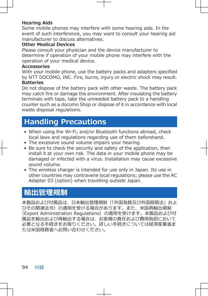 Hearing AidsSome mobile phones may interfere with some hearing aids. In theevent of such interference, you may want to consult your hearing aidmanufacturer to discuss alternatives.Other Medical DevicesPlease consult your physician and the device manufacturer todetermine if operation of your mobile phone may interfere with theoperation of your medical device.AccessoriesWith your mobile phone, use the battery packs and adapters specifiedby NTT DOCOMO, INC. Fire, burns, injury or electric shock may result.BatteriesDo not dispose of the battery pack with other waste. The battery packmay catch fire or damage the environment. After insulating the batteryterminals with tape, take the unneeded battery pack to a handlingcounter such as a docomo Shop or dispose of it in accordance with localwaste disposal regulations.Handling Precautions• When using the Wi-Fi, and/or Bluetooth functions abroad, checklocal laws and regulations regarding use of them beforehand.• The excessive sound volume impairs your hearing.• Be sure to check the security and safety of the application, theninstall it at your own risk. The data in your mobile phone may bedamaged or infected with a virus. Installation may cause excessivesound volume.• The wireless charger is intended for use only in Japan. Its use inother countries may contravene local regulations; please use the ACAdapter 03 (option) when travelling outside Japan.輸出管理規制本製品および付属品は、日本輸出管理規制（「外国為替及び外国貿易法」およびその関連法令）の適用を受ける場合があります。また、米国再輸出規制（Export Administration Regulations）の適用を受けます。本製品および付属品を輸出および再輸出する場合は、お客様の責任および費用負担において必要となる手続きをお取りください。詳しい手続きについては経済産業省または米国商務省へお問い合わせください。付録94