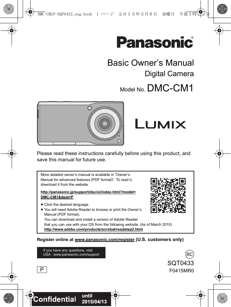 Please read these instructions carefully before using this product, and save this manual for future use.More detailed owner’s manual is available in “Owner’s Manual for advanced features (PDF format)”. To read it, download it from the website.http://panasonic.jp/support/dsc/oi/index.html?model=DMC-CM1&dest=P≥Click the desired language.≥You will need Adobe Reader to browse or print the Owner’s Manual (PDF format).You can download and install a version of Adobe Reader that you can use with your OS from the following website. (As of March 2015)http://www.adobe.com/products/acrobat/readstep2.htmlIf you have any questions, visit: USA : www.panasonic.com/supportBasic Owner’s ManualDigital CameraModel No. DMC-CM1SQT0433F0415MR0PRegister online at www.panasonic.com/register (U.S. customers only)until 2015/04/13DMC-CM1P-SQT0433_eng.book 1 ページ 2015年3月6日 金曜日 午後1時35分