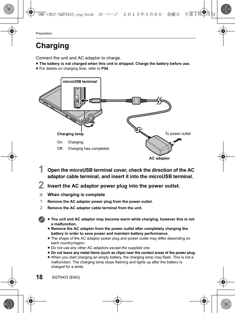Preparation18 SQT0433 (ENG)ChargingConnect the unit and AC adaptor to charge.≥The battery is not charged when this unit is shipped. Charge the battery before use.≥For details on charging time, refer to P54.1Open the microUSB terminal cover, check the direction of the AC adaptor cable terminal, and insert it into the microUSB terminal.2Insert the AC adaptor power plug into the power outlet.∫When charging is complete1Remove the AC adaptor power plug from the power outlet.2Remove the AC adaptor cable terminal from the unit.≥The unit and AC adaptor may become warm while charging, however this is not a malfunction.≥Remove the AC adaptor from the power outlet after completely charging the battery in order to save power and maintain battery performance.≥The shape of the AC adaptor power plug and power outlet may differ depending on each country/region.≥Do not use any other AC adaptors except the supplied one.≥Do not leave any metal items (such as clips) near the contact areas of the power plug.≥When you start charging an empty battery, the charging lamp may flash. This is not a malfunction. The charging lamp stops flashing and lights up after the battery is charged for a while.To power outletAC adaptormicroUSB terminalCharging lampOn: Charging.Off: Charging has completed.DMC-CM1P-SQT0433_eng.book 18 ページ 2015年3月6日 金曜日 午後1時35分