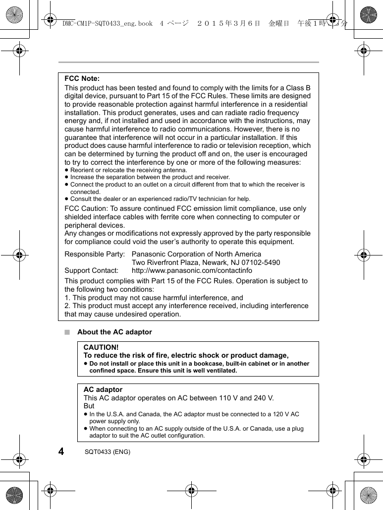 4SQT0433 (ENG)∫About the AC adaptorFCC Note:This product has been tested and found to comply with the limits for a Class B digital device, pursuant to Part 15 of the FCC Rules. These limits are designed to provide reasonable protection against harmful interference in a residential installation. This product generates, uses and can radiate radio frequency energy and, if not installed and used in accordance with the instructions, may cause harmful interference to radio communications. However, there is no guarantee that interference will not occur in a particular installation. If this product does cause harmful interference to radio or television reception, which can be determined by turning the product off and on, the user is encouraged to try to correct the interference by one or more of the following measures:≥Reorient or relocate the receiving antenna.≥Increase the separation between the product and receiver.≥Connect the product to an outlet on a circuit different from that to which the receiver is connected.≥Consult the dealer or an experienced radio/TV technician for help.FCC Caution: To assure continued FCC emission limit compliance, use only shielded interface cables with ferrite core when connecting to computer or peripheral devices.Any changes or modifications not expressly approved by the party responsible for compliance could void the user’s authority to operate this equipment.Responsible Party: Panasonic Corporation of North America Two Riverfront Plaza, Newark, NJ 07102-5490Support Contact: http://www.panasonic.com/contactinfoThis product complies with Part 15 of the FCC Rules. Operation is subject to the following two conditions:1. This product may not cause harmful interference, and2. This product must accept any interference received, including interference that may cause undesired operation.CAUTION!To reduce the risk of fire, electric shock or product damage,≥Do not install or place this unit in a bookcase, built-in cabinet or in another confined space. Ensure this unit is well ventilated.AC adaptorThis AC adaptor operates on AC between 110 V and 240 V.But≥In the U.S.A. and Canada, the AC adaptor must be connected to a 120 V AC power supply only.≥When connecting to an AC supply outside of the U.S.A. or Canada, use a plug adaptor to suit the AC outlet configuration.DMC-CM1P-SQT0433_eng.book 4 ページ 2015年3月6日 金曜日 午後1時35分