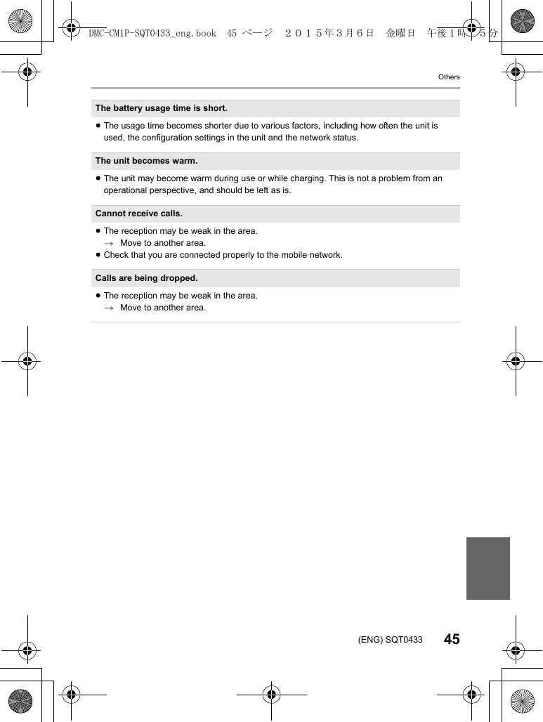 Others45(ENG) SQT0433The battery usage time is short.≥The usage time becomes shorter due to various factors, including how often the unit is used, the configuration settings in the unit and the network status.The unit becomes warm.≥The unit may become warm during use or while charging. This is not a problem from an operational perspective, and should be left as is.Cannot receive calls.≥The reception may be weak in the area.>Move to another area.≥Check that you are connected properly to the mobile network.Calls are being dropped.≥The reception may be weak in the area.>Move to another area.DMC-CM1P-SQT0433_eng.book 45 ページ 2015年3月6日 金曜日 午後1時35分