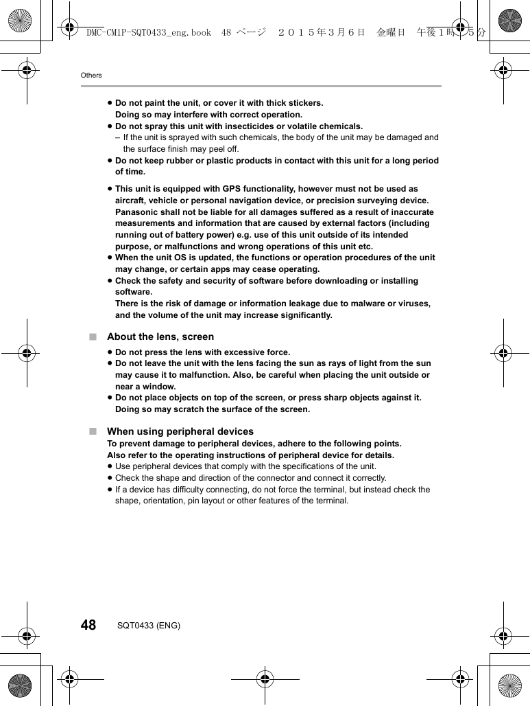 Others48 SQT0433 (ENG)∫About the lens, screen∫When using peripheral devicesTo prevent damage to peripheral devices, adhere to the following points.Also refer to the operating instructions of peripheral device for details.≥Use peripheral devices that comply with the specifications of the unit.≥Check the shape and direction of the connector and connect it correctly.≥If a device has difficulty connecting, do not force the terminal, but instead check the shape, orientation, pin layout or other features of the terminal.≥Do not paint the unit, or cover it with thick stickers.Doing so may interfere with correct operation.≥Do not spray this unit with insecticides or volatile chemicals.– If the unit is sprayed with such chemicals, the body of the unit may be damaged and the surface finish may peel off.≥Do not keep rubber or plastic products in contact with this unit for a long period of time.≥This unit is equipped with GPS functionality, however must not be used as aircraft, vehicle or personal navigation device, or precision surveying device.Panasonic shall not be liable for all damages suffered as a result of inaccurate measurements and information that are caused by external factors (including running out of battery power) e.g. use of this unit outside of its intended purpose, or malfunctions and wrong operations of this unit etc.≥When the unit OS is updated, the functions or operation procedures of the unit may change, or certain apps may cease operating.≥Check the safety and security of software before downloading or installing software.There is the risk of damage or information leakage due to malware or viruses, and the volume of the unit may increase significantly.≥Do not press the lens with excessive force.≥Do not leave the unit with the lens facing the sun as rays of light from the sun may cause it to malfunction. Also, be careful when placing the unit outside or near a window.≥Do not place objects on top of the screen, or press sharp objects against it.Doing so may scratch the surface of the screen.DMC-CM1P-SQT0433_eng.book 48 ページ 2015年3月6日 金曜日 午後1時35分