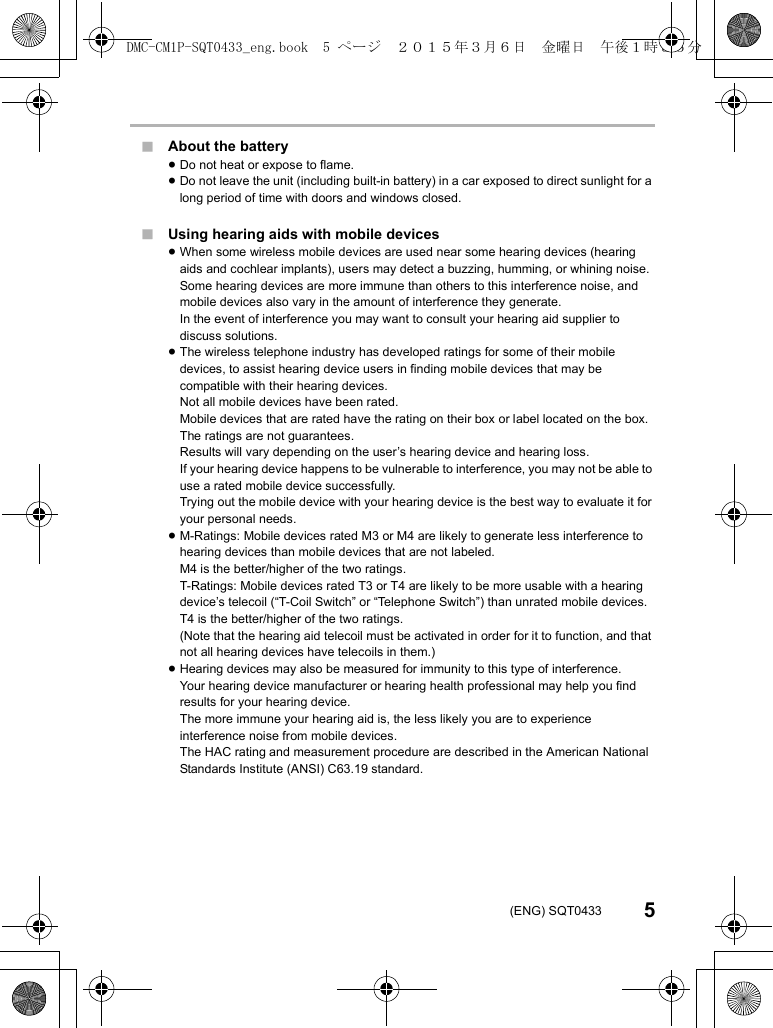5(ENG) SQT0433∫About the battery≥Do not heat or expose to flame.≥Do not leave the unit (including built-in battery) in a car exposed to direct sunlight for a long period of time with doors and windows closed.∫Using hearing aids with mobile devices≥When some wireless mobile devices are used near some hearing devices (hearing aids and cochlear implants), users may detect a buzzing, humming, or whining noise.Some hearing devices are more immune than others to this interference noise, and mobile devices also vary in the amount of interference they generate.In the event of interference you may want to consult your hearing aid supplier to discuss solutions.≥The wireless telephone industry has developed ratings for some of their mobile devices, to assist hearing device users in finding mobile devices that may be compatible with their hearing devices.Not all mobile devices have been rated.Mobile devices that are rated have the rating on their box or label located on the box.The ratings are not guarantees.Results will vary depending on the user’s hearing device and hearing loss.If your hearing device happens to be vulnerable to interference, you may not be able to use a rated mobile device successfully.Trying out the mobile device with your hearing device is the best way to evaluate it for your personal needs.≥M-Ratings: Mobile devices rated M3 or M4 are likely to generate less interference to hearing devices than mobile devices that are not labeled.M4 is the better/higher of the two ratings.T-Ratings: Mobile devices rated T3 or T4 are likely to be more usable with a hearing device’s telecoil (“T-Coil Switch” or “Telephone Switch”) than unrated mobile devices.T4 is the better/higher of the two ratings.(Note that the hearing aid telecoil must be activated in order for it to function, and that not all hearing devices have telecoils in them.)≥Hearing devices may also be measured for immunity to this type of interference.Your hearing device manufacturer or hearing health professional may help you find results for your hearing device.The more immune your hearing aid is, the less likely you are to experience interference noise from mobile devices.The HAC rating and measurement procedure are described in the American National Standards Institute (ANSI) C63.19 standard.DMC-CM1P-SQT0433_eng.book 5 ページ 2015年3月6日 金曜日 午後1時35分