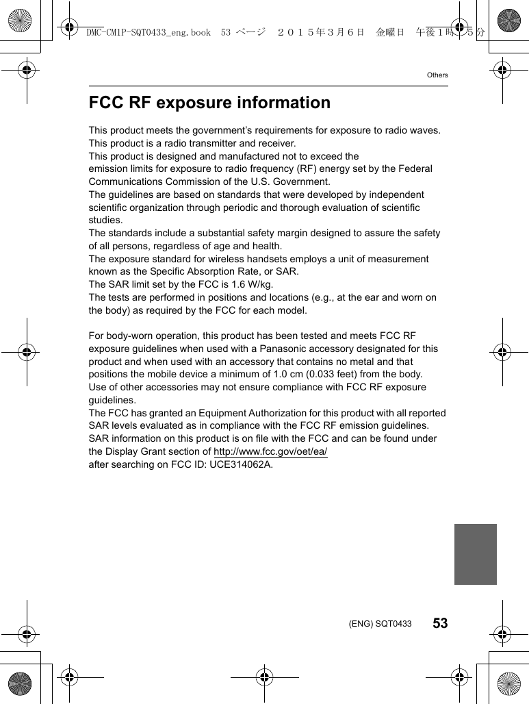 Others53(ENG) SQT0433FCC RF exposure informationThis product meets the government’s requirements for exposure to radio waves. This product is a radio transmitter and receiver.This product is designed and manufactured not to exceed theemission limits for exposure to radio frequency (RF) energy set by the Federal Communications Commission of the U.S. Government.The guidelines are based on standards that were developed by independent scientific organization through periodic and thorough evaluation of scientific studies.The standards include a substantial safety margin designed to assure the safety of all persons, regardless of age and health.The exposure standard for wireless handsets employs a unit of measurement known as the Specific Absorption Rate, or SAR.The SAR limit set by the FCC is 1.6 W/kg.The tests are performed in positions and locations (e.g., at the ear and worn on the body) as required by the FCC for each model.For body-worn operation, this product has been tested and meets FCC RF exposure guidelines when used with a Panasonic accessory designated for this product and when used with an accessory that contains no metal and that positions the mobile device a minimum of 1.0 cm (0.033 feet) from the body.Use of other accessories may not ensure compliance with FCC RF exposure guidelines.The FCC has granted an Equipment Authorization for this product with all reported SAR levels evaluated as in compliance with the FCC RF emission guidelines.SAR information on this product is on file with the FCC and can be found under the Display Grant section of http://www.fcc.gov/oet/ea/after searching on FCC ID: UCE314062A.DMC-CM1P-SQT0433_eng.book 53 ページ 2015年3月6日 金曜日 午後1時35分