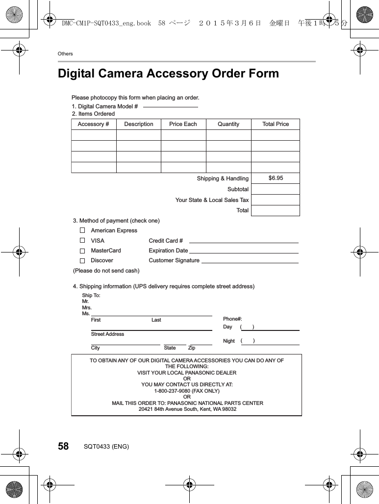 Others58 SQT0433 (ENG)Digital Camera Accessory Order FormTO OBTAIN ANY OF OUR DIGITAL CAMERA ACCESSORIES YOU CAN DO ANY OF THE FOLLOWING: VISIT YOUR LOCAL PANASONIC DEALER OR YOU MAY CONTACT US DIRECTLY AT:1-800-237-9080 (FAX ONLY) OR MAIL THIS ORDER TO: PANASONIC NATIONAL PARTS CENTER20421 84th Avenue South, Kent, WA 98032Ship To: Mr.Mrs.Ms.tsaLtsriFStreet Address City State ZipPhone#: Day ( )Night ()4. Shipping information (UPS delivery requires complete street address) Please photocopy this form when placing an order.3. Method of payment (check one) American ExpressVISA MasterCard (Please do not send cash) 2. Items Ordered QuantityhcaE ecirP # yrosseccA ecirP latoTnoitpircseD$6.95SubtotalYour State & Local Sales TaxShipping & HandlingTota l1. Digital Camera Model # Discover Expiration Date Credit Card # Customer Signature DMC-CM1P-SQT0433_eng.book 58 ページ 2015年3月6日 金曜日 午後1時35分