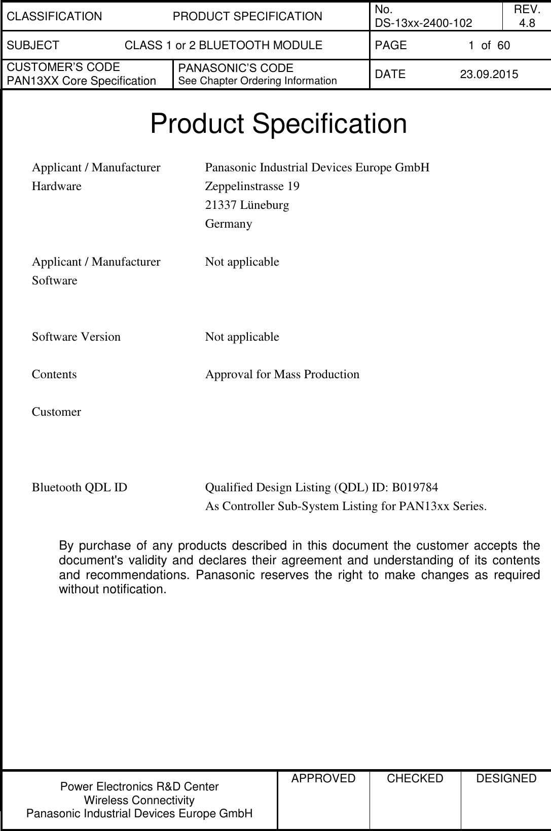 CLASSIFICATION PRODUCT SPECIFICATION No. DS-13xx-2400-102 REV. 4.8 SUBJECT CLASS 1 or 2 BLUETOOTH MODULE PAGE 1  of  60 CUSTOMER&rsquo;S CODE PAN13XX Core Specification PANASONIC&rsquo;S CODE See Chapter Ordering Information DATE 23.09.2015   Power Electronics R&amp;D Center Wireless Connectivity Panasonic Industrial Devices Europe GmbH APPROVED  CHECKED  DESIGNED   Product Specification  Applicant / Manufacturer Hardware Panasonic Industrial Devices Europe GmbH Zeppelinstrasse 19 21337 L&uuml;neburg Germany   Applicant / Manufacturer Software Not applicable    Software Version Not applicable   Contents Approval for Mass Production   Customer     Bluetooth QDL ID Qualified Design Listing (QDL) ID: B019784 As Controller Sub-System Listing for PAN13xx Series.  By purchase of any products  described in  this document the  customer accepts  the document's validity and declares their agreement and understanding of its contents and  recommendations.  Panasonic  reserves  the  right  to  make  changes  as  required without notification.  