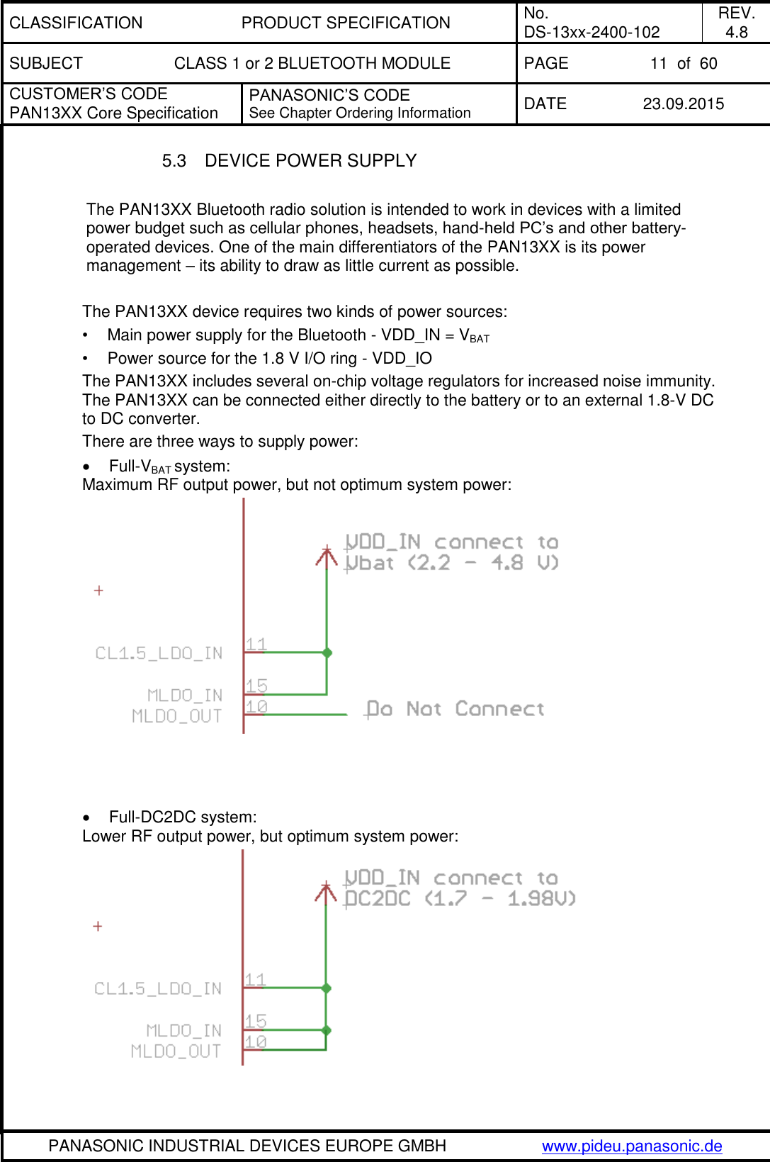 CLASSIFICATION PRODUCT SPECIFICATION No. DS-13xx-2400-102 REV. 4.8 SUBJECT CLASS 1 or 2 BLUETOOTH MODULE PAGE 11  of  60 CUSTOMER&rsquo;S CODE PAN13XX Core Specification PANASONIC&rsquo;S CODE See Chapter Ordering Information DATE 23.09.2015   PANASONIC INDUSTRIAL DEVICES EUROPE GMBH www.pideu.panasonic.de  5.3  DEVICE POWER SUPPLY  The PAN13XX Bluetooth radio solution is intended to work in devices with a limited power budget such as cellular phones, headsets, hand-held PC&rsquo;s and other battery-operated devices. One of the main differentiators of the PAN13XX is its power management &ndash; its ability to draw as little current as possible.  The PAN13XX device requires two kinds of power sources: &bull;  Main power supply for the Bluetooth - VDD_IN = VBAT  &bull;  Power source for the 1.8 V I/O ring - VDD_IO The PAN13XX includes several on-chip voltage regulators for increased noise immunity. The PAN13XX can be connected either directly to the battery or to an external 1.8-V DC to DC converter. There are three ways to supply power:   Full-VBAT system: Maximum RF output power, but not optimum system power:       Full-DC2DC system: Lower RF output power, but optimum system power:   