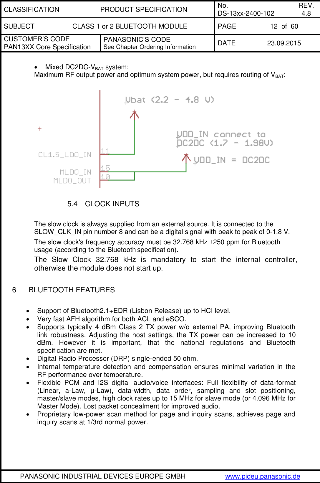 CLASSIFICATION PRODUCT SPECIFICATION No. DS-13xx-2400-102 REV. 4.8 SUBJECT CLASS 1 or 2 BLUETOOTH MODULE PAGE 12  of  60 CUSTOMER&rsquo;S CODE PAN13XX Core Specification PANASONIC&rsquo;S CODE See Chapter Ordering Information DATE 23.09.2015   PANASONIC INDUSTRIAL DEVICES EUROPE GMBH www.pideu.panasonic.de    Mixed DC2DC-VBAT system: Maximum RF output power and optimum system power, but requires routing of VBAT:    5.4  CLOCK INPUTS  The slow clock is always supplied from an external source. It is connected to the SLOW_CLK_IN pin number 8 and can be a digital signal with peak to peak of 0-1.8 V. The slow clock's frequency accuracy must be 32.768 kHz 250 ppm for Bluetooth usage (according to the Bluetooth specification). The  Slow  Clock  32.768  kHz  is  mandatory  to  start  the  internal  controller, otherwise the module does not start up.   6  BLUETOOTH FEATURES    Support of Bluetooth2.1+EDR (Lisbon Release) up to HCI level.   Very fast AFH algorithm for both ACL and eSCO.   Supports  typically  4 dBm  Class  2 TX  power  w/o  external  PA,  improving  Bluetooth link robustness. Adjusting the  host  settings, the  TX power  can be  increased to  10 dBm.  However  it  is  important,  that  the  national  regulations  and  Bluetooth specification are met.   Digital Radio Processor (DRP) single-ended 50 ohm.   Internal  temperature  detection  and  compensation  ensures minimal  variation  in  the RF performance over temperature.   Flexible  PCM  and  I2S  digital  audio/voice  interfaces:  Full  flexibility  of  data-format (Linear,  a-Law,  &micro;-Law),  data-width,  data  order,  sampling  and  slot  positioning, master/slave modes, high clock rates up to 15 MHz for slave mode (or 4.096 MHz for Master Mode). Lost packet concealment for improved audio.   Proprietary low-power scan method for page and inquiry scans, achieves page and inquiry scans at 1/3rd normal power.   