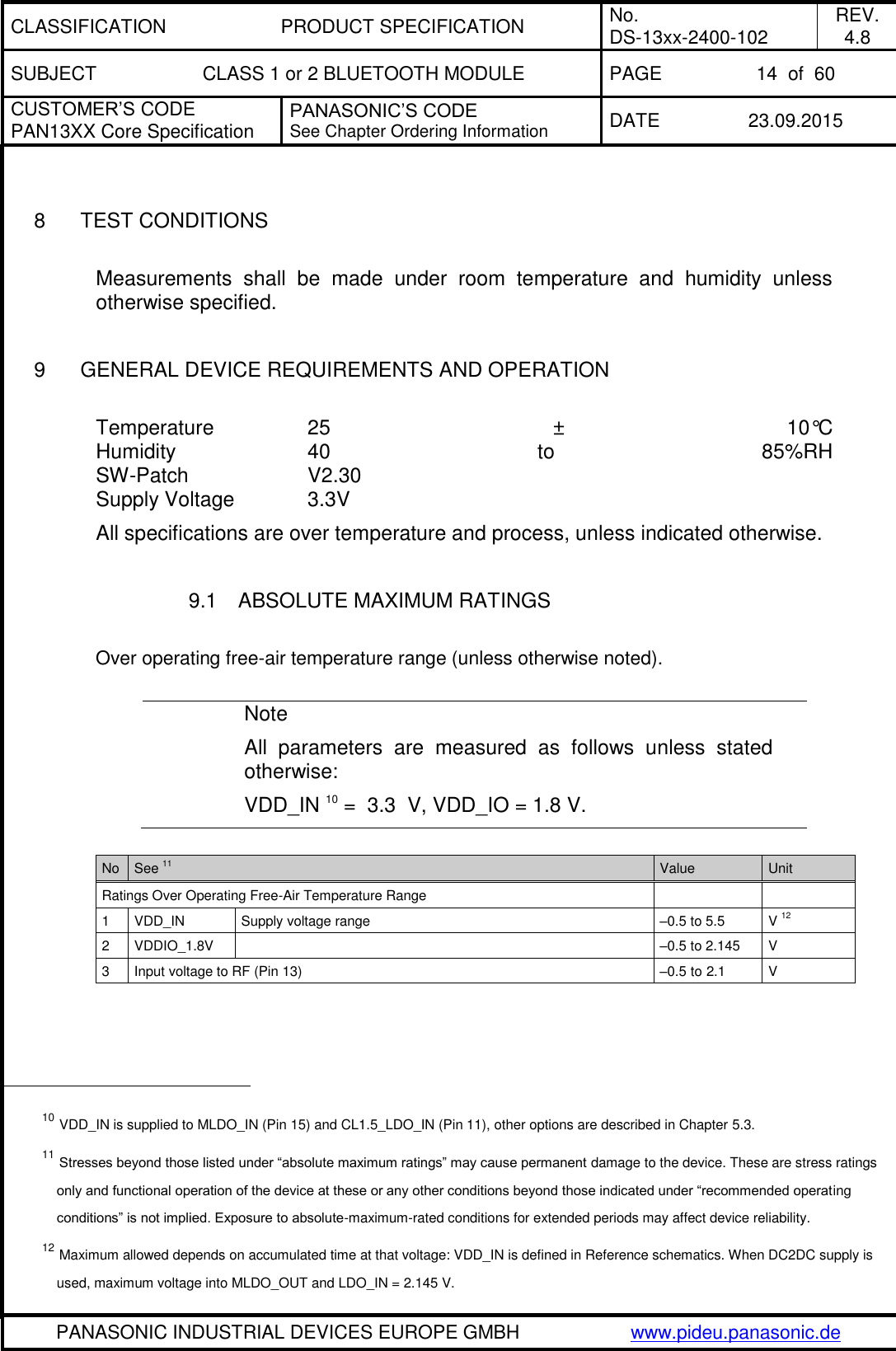 CLASSIFICATION PRODUCT SPECIFICATION No. DS-13xx-2400-102 REV. 4.8 SUBJECT CLASS 1 or 2 BLUETOOTH MODULE PAGE 14  of  60 CUSTOMER&rsquo;S CODE PAN13XX Core Specification PANASONIC&rsquo;S CODE See Chapter Ordering Information DATE 23.09.2015   PANASONIC INDUSTRIAL DEVICES EUROPE GMBH www.pideu.panasonic.de    8  TEST CONDITIONS  Measurements  shall  be  made  under  room  temperature  and  humidity  unless otherwise specified.  9  GENERAL DEVICE REQUIREMENTS AND OPERATION  Temperature    25  &plusmn;  10&deg;C Humidity      40  to  85%RH SW-Patch    V2.30 Supply Voltage    3.3V  All specifications are over temperature and process, unless indicated otherwise.  9.1  ABSOLUTE MAXIMUM RATINGS  Over operating free-air temperature range (unless otherwise noted).  Note All  parameters  are  measured  as  follows  unless  stated otherwise: VDD_IN 10 =  3.3  V, VDD_IO = 1.8 V.  No See 11 Value Unit Ratings Over Operating Free-Air Temperature Range   1 VDD_IN Supply voltage range &ndash;0.5 to 5.5 V 12 2 VDDIO_1.8V  &ndash;0.5 to 2.145 V  3 Input voltage to RF (Pin 13) &ndash;0.5 to 2.1 V                                                  10 VDD_IN is supplied to MLDO_IN (Pin 15) and CL1.5_LDO_IN (Pin 11), other options are described in Chapter 5.3. 11 Stresses beyond those listed under &ldquo;absolute maximum ratings&rdquo; may cause permanent damage to the device. These are stress ratings only and functional operation of the device at these or any other conditions beyond those indicated under &ldquo;recommended operating conditions&rdquo; is not implied. Exposure to absolute-maximum-rated conditions for extended periods may affect device reliability. 12 Maximum allowed depends on accumulated time at that voltage: VDD_IN is defined in Reference schematics. When DC2DC supply is used, maximum voltage into MLDO_OUT and LDO_IN = 2.145 V. 