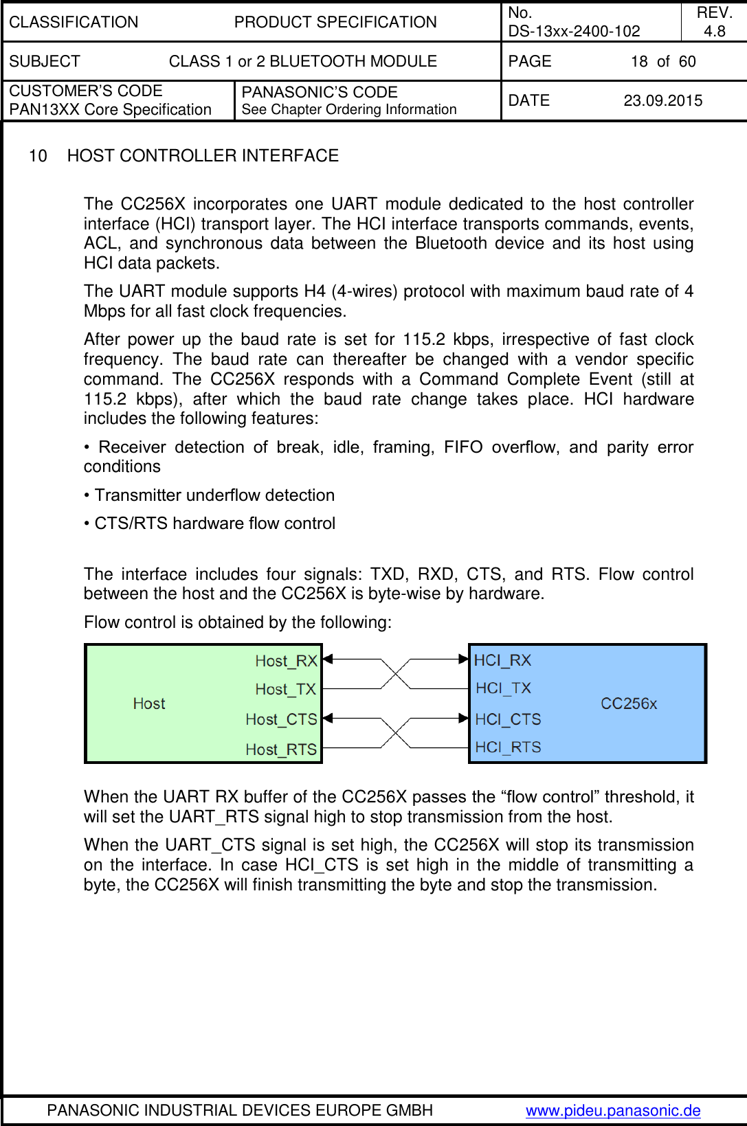 CLASSIFICATION PRODUCT SPECIFICATION No. DS-13xx-2400-102 REV. 4.8 SUBJECT CLASS 1 or 2 BLUETOOTH MODULE PAGE 18  of  60 CUSTOMER&rsquo;S CODE PAN13XX Core Specification PANASONIC&rsquo;S CODE See Chapter Ordering Information DATE 23.09.2015   PANASONIC INDUSTRIAL DEVICES EUROPE GMBH www.pideu.panasonic.de  10  HOST CONTROLLER INTERFACE  The  CC256X  incorporates  one  UART module  dedicated  to  the host  controller interface (HCI) transport layer. The HCI interface transports commands, events, ACL,  and  synchronous  data  between the  Bluetooth  device  and  its host using HCI data packets. The UART module supports H4 (4-wires) protocol with maximum baud rate of 4 Mbps for all fast clock frequencies. After  power up  the  baud  rate  is  set  for  115.2  kbps,  irrespective of  fast  clock frequency.  The  baud  rate  can  thereafter  be  changed  with  a  vendor  specific command.  The  CC256X  responds  with  a  Command  Complete  Event  (still  at 115.2  kbps),  after  which  the  baud  rate  change  takes  place.  HCI  hardware includes the following features: &bull;  Receiver  detection  of  break,  idle,  framing,  FIFO  overflow,  and  parity  error conditions &bull; Transmitter underflow detection &bull; CTS/RTS hardware flow control  The  interface  includes  four  signals:  TXD,  RXD,  CTS,  and  RTS.  Flow  control between the host and the CC256X is byte-wise by hardware. Flow control is obtained by the following:                                                                               When the UART RX buffer of the CC256X passes the &ldquo;flow control&rdquo; threshold, it will set the UART_RTS signal high to stop transmission from the host. When the UART_CTS signal is set high, the CC256X will stop its transmission on  the  interface.  In  case  HCI_CTS  is  set  high  in  the  middle  of transmitting  a byte, the CC256X will finish transmitting the byte and stop the transmission. 