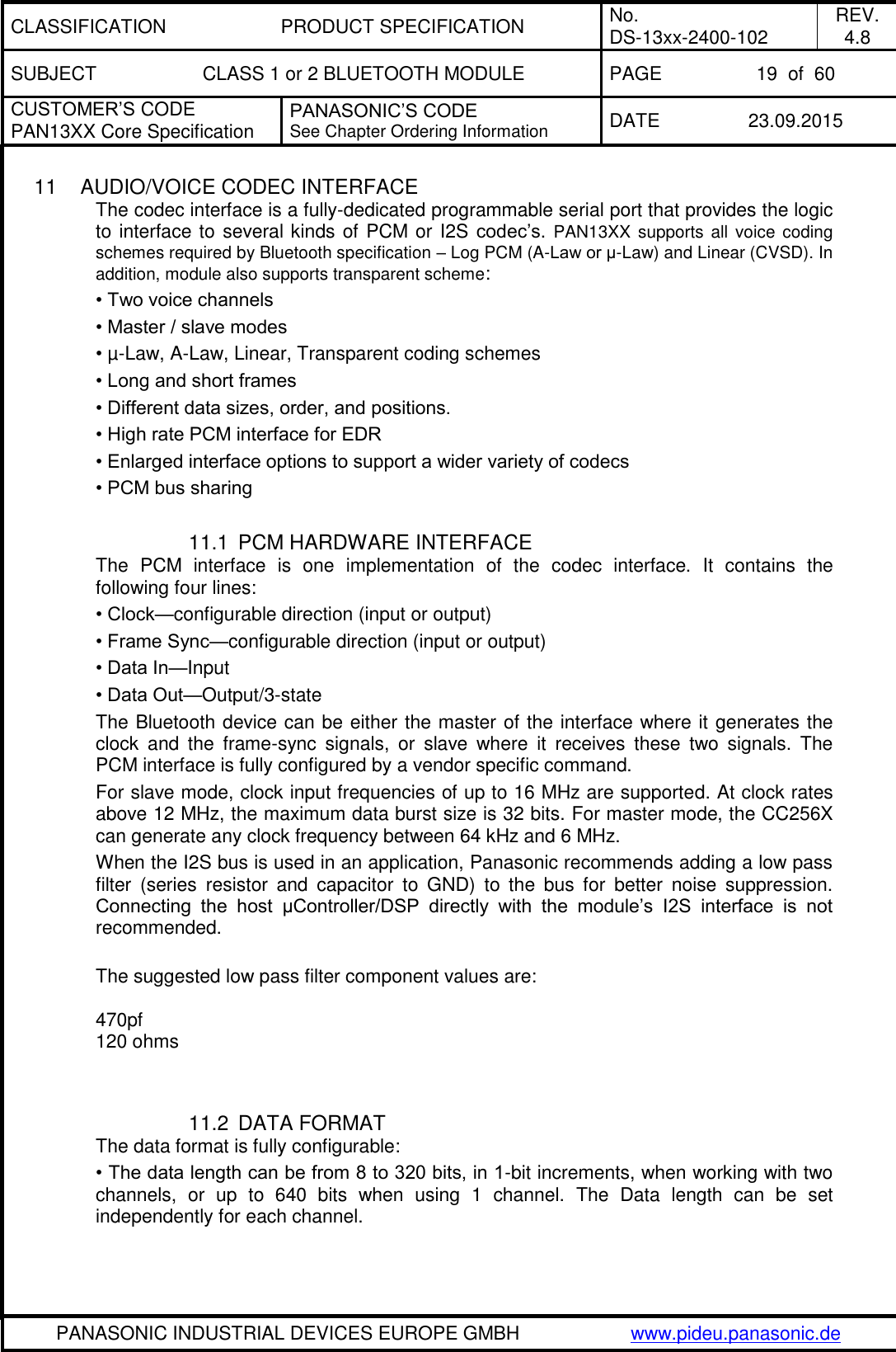 CLASSIFICATION PRODUCT SPECIFICATION No. DS-13xx-2400-102 REV. 4.8 SUBJECT CLASS 1 or 2 BLUETOOTH MODULE PAGE 19  of  60 CUSTOMER&rsquo;S CODE PAN13XX Core Specification PANASONIC&rsquo;S CODE See Chapter Ordering Information DATE 23.09.2015   PANASONIC INDUSTRIAL DEVICES EUROPE GMBH www.pideu.panasonic.de  11  AUDIO/VOICE CODEC INTERFACE The codec interface is a fully-dedicated programmable serial port that provides the logic to interface to several kinds of PCM or I2S codec&rsquo;s. PAN13XX supports all  voice coding schemes required by Bluetooth specification &ndash; Log PCM (A-Law or &mu;-Law) and Linear (CVSD). In addition, module also supports transparent scheme: &bull; Two voice channels &bull; Master / slave modes &bull; &micro;-Law, A-Law, Linear, Transparent coding schemes &bull; Long and short frames &bull; Different data sizes, order, and positions. &bull; High rate PCM interface for EDR &bull; Enlarged interface options to support a wider variety of codecs &bull; PCM bus sharing  11.1  PCM HARDWARE INTERFACE The  PCM  interface  is  one  implementation  of  the  codec  interface.  It  contains  the following four lines: &bull; Clock&mdash;configurable direction (input or output) &bull; Frame Sync&mdash;configurable direction (input or output) &bull; Data In&mdash;Input &bull; Data Out&mdash;Output/3-state The Bluetooth device can be either the master of the interface where it generates the clock  and  the  frame-sync  signals,  or  slave  where  it  receives  these  two  signals.  The PCM interface is fully configured by a vendor specific command. For slave mode, clock input frequencies of up to 16 MHz are supported. At clock rates above 12 MHz, the maximum data burst size is 32 bits. For master mode, the CC256X can generate any clock frequency between 64 kHz and 6 MHz. When the I2S bus is used in an application, Panasonic recommends adding a low pass filter  (series  resistor  and  capacitor  to  GND)  to  the  bus  for  better  noise  suppression. Connecting  the  host  &mu;Controller/DSP  directly  with  the  module&rsquo;s  I2S  interface  is  not recommended.   The suggested low pass filter component values are:   470pf  120 ohms    11.2  DATA FORMAT The data format is fully configurable: &bull; The data length can be from 8 to 320 bits, in 1-bit increments, when working with two channels,  or  up  to  640  bits  when  using  1  channel.  The  Data  length  can  be  set independently for each channel. 