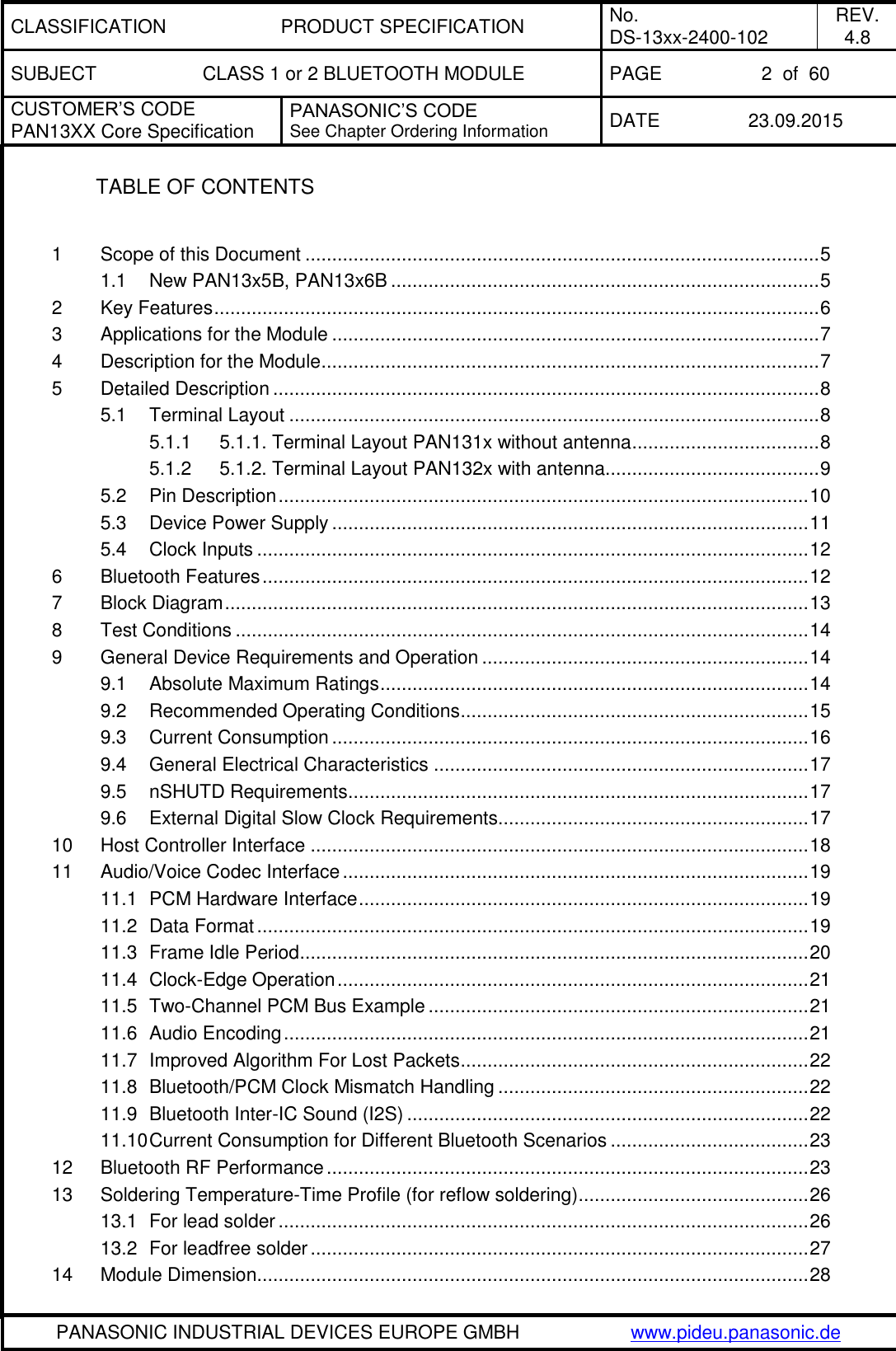 CLASSIFICATION PRODUCT SPECIFICATION No. DS-13xx-2400-102 REV. 4.8 SUBJECT CLASS 1 or 2 BLUETOOTH MODULE PAGE 2  of  60 CUSTOMER&rsquo;S CODE PAN13XX Core Specification PANASONIC&rsquo;S CODE See Chapter Ordering Information DATE 23.09.2015   PANASONIC INDUSTRIAL DEVICES EUROPE GMBH www.pideu.panasonic.de  TABLE OF CONTENTS  1 Scope of this Document ................................................................................................ 5 1.1 New PAN13x5B, PAN13x6B ................................................................................ 5 2 Key Features ................................................................................................................. 6 3 Applications for the Module ........................................................................................... 7 4 Description for the Module ............................................................................................. 7 5 Detailed Description ...................................................................................................... 8 5.1 Terminal Layout ................................................................................................... 8 5.1.1 5.1.1. Terminal Layout PAN131x without antenna ................................... 8 5.1.2 5.1.2. Terminal Layout PAN132x with antenna ........................................ 9 5.2 Pin Description ................................................................................................... 10 5.3 Device Power Supply ......................................................................................... 11 5.4 Clock Inputs ....................................................................................................... 12 6 Bluetooth Features ...................................................................................................... 12 7 Block Diagram ............................................................................................................. 13 8 Test Conditions ........................................................................................................... 14 9 General Device Requirements and Operation ............................................................. 14 9.1 Absolute Maximum Ratings ................................................................................ 14 9.2 Recommended Operating Conditions ................................................................. 15 9.3 Current Consumption ......................................................................................... 16 9.4 General Electrical Characteristics ...................................................................... 17 9.5 nSHUTD Requirements ...................................................................................... 17 9.6 External Digital Slow Clock Requirements.......................................................... 17 10 Host Controller Interface ............................................................................................. 18 11 Audio/Voice Codec Interface ....................................................................................... 19 11.1 PCM Hardware Interface .................................................................................... 19 11.2 Data Format ....................................................................................................... 19 11.3 Frame Idle Period ............................................................................................... 20 11.4 Clock-Edge Operation ........................................................................................ 21 11.5 Two-Channel PCM Bus Example ....................................................................... 21 11.6 Audio Encoding .................................................................................................. 21 11.7 Improved Algorithm For Lost Packets ................................................................. 22 11.8 Bluetooth/PCM Clock Mismatch Handling .......................................................... 22 11.9 Bluetooth Inter-IC Sound (I2S) ........................................................................... 22 11.10 Current Consumption for Different Bluetooth Scenarios ..................................... 23 12 Bluetooth RF Performance .......................................................................................... 23 13 Soldering Temperature-Time Profile (for reflow soldering) ........................................... 26 13.1 For lead solder ................................................................................................... 26 13.2 For leadfree solder ............................................................................................. 27 14 Module Dimension....................................................................................................... 28 