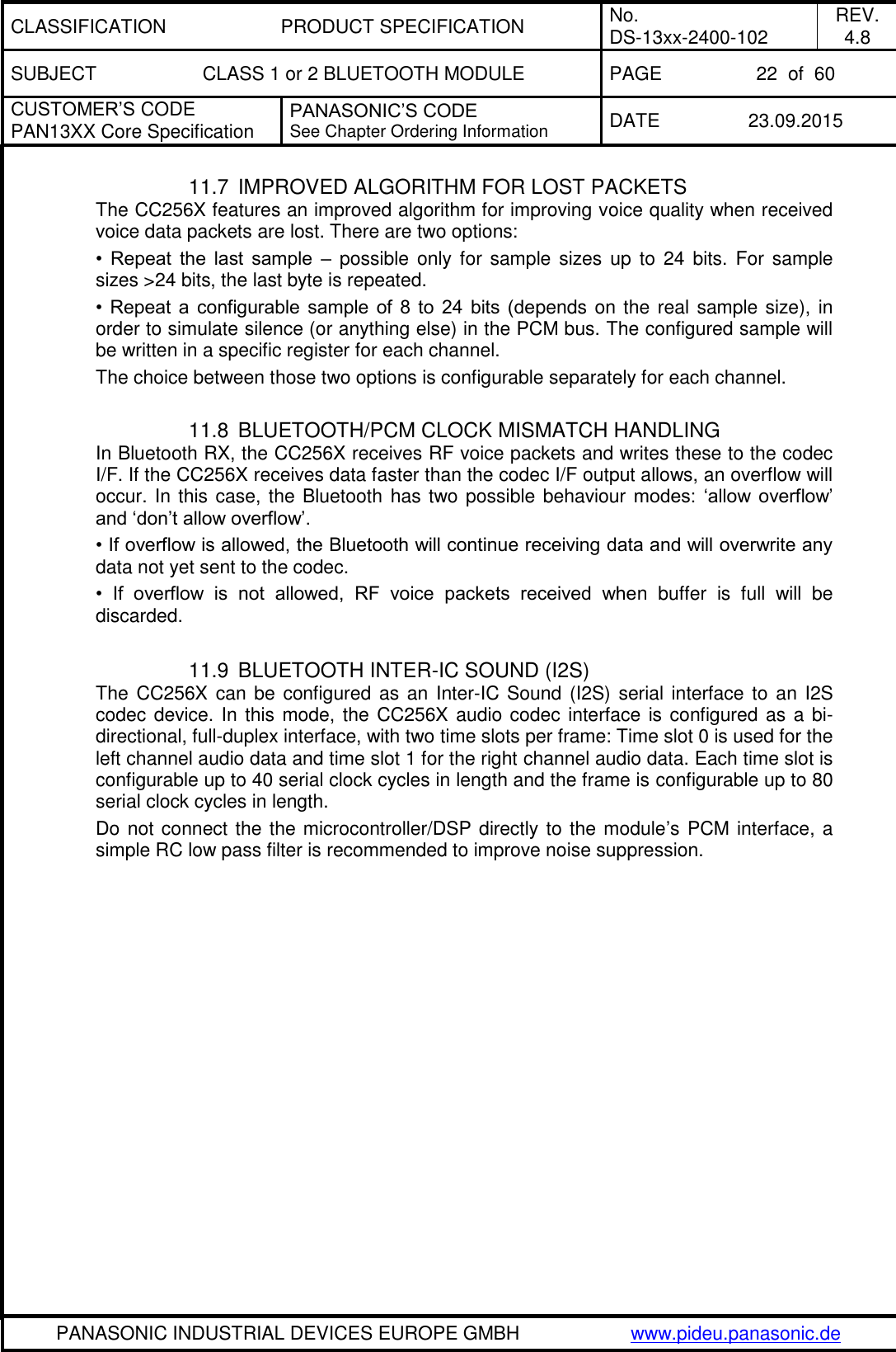 CLASSIFICATION PRODUCT SPECIFICATION No. DS-13xx-2400-102 REV. 4.8 SUBJECT CLASS 1 or 2 BLUETOOTH MODULE PAGE 22  of  60 CUSTOMER&rsquo;S CODE PAN13XX Core Specification PANASONIC&rsquo;S CODE See Chapter Ordering Information DATE 23.09.2015   PANASONIC INDUSTRIAL DEVICES EUROPE GMBH www.pideu.panasonic.de  11.7  IMPROVED ALGORITHM FOR LOST PACKETS The CC256X features an improved algorithm for improving voice quality when received voice data packets are lost. There are two options: &bull;  Repeat  the  last  sample  &ndash;  possible  only for  sample  sizes up  to  24  bits.  For  sample sizes >24 bits, the last byte is repeated. &bull;  Repeat  a  configurable  sample  of  8  to  24  bits (depends on the real sample size), in order to simulate silence (or anything else) in the PCM bus. The configured sample will be written in a specific register for each channel. The choice between those two options is configurable separately for each channel.  11.8  BLUETOOTH/PCM CLOCK MISMATCH HANDLING In Bluetooth RX, the CC256X receives RF voice packets and writes these to the codec I/F. If the CC256X receives data faster than the codec I/F output allows, an overflow will occur. In this case, the Bluetooth has two possible behaviour modes:  &lsquo;allow  overflow&rsquo; and &lsquo;don&rsquo;t allow overflow&rsquo;. &bull; If overflow is allowed, the Bluetooth will continue receiving data and will overwrite any data not yet sent to the codec. &bull;  If  overflow  is  not  allowed,  RF  voice  packets  received  when  buffer  is  full  will  be discarded.  11.9  BLUETOOTH INTER-IC SOUND (I2S) The CC256X can be configured as an Inter-IC Sound (I2S) serial interface to an I2S codec device. In this mode, the CC256X audio codec interface is configured as a bi-directional, full-duplex interface, with two time slots per frame: Time slot 0 is used for the left channel audio data and time slot 1 for the right channel audio data. Each time slot is configurable up to 40 serial clock cycles in length and the frame is configurable up to 80 serial clock cycles in length.  Do not connect the the microcontroller/DSP directly to the module&rsquo;s PCM interface, a simple RC low pass filter is recommended to improve noise suppression.   