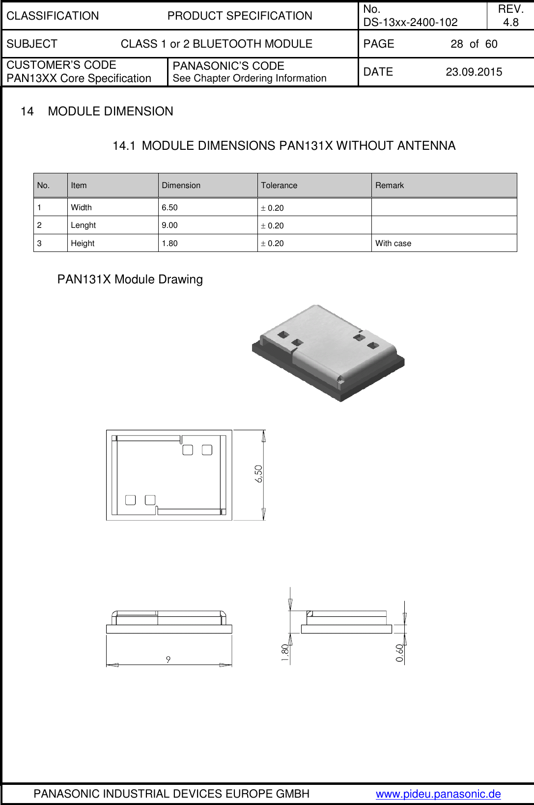 CLASSIFICATION PRODUCT SPECIFICATION No. DS-13xx-2400-102 REV. 4.8 SUBJECT CLASS 1 or 2 BLUETOOTH MODULE PAGE 28  of  60 CUSTOMER&rsquo;S CODE PAN13XX Core Specification PANASONIC&rsquo;S CODE See Chapter Ordering Information DATE 23.09.2015   PANASONIC INDUSTRIAL DEVICES EUROPE GMBH www.pideu.panasonic.de  14  MODULE DIMENSION  14.1  MODULE DIMENSIONS PAN131X WITHOUT ANTENNA  No. Item Dimension Tolerance Remark 1 Width 6.50  0.20  2 Lenght 9.00  0.20  3 Height 1.80  0.20 With case  PAN131X Module Drawing   