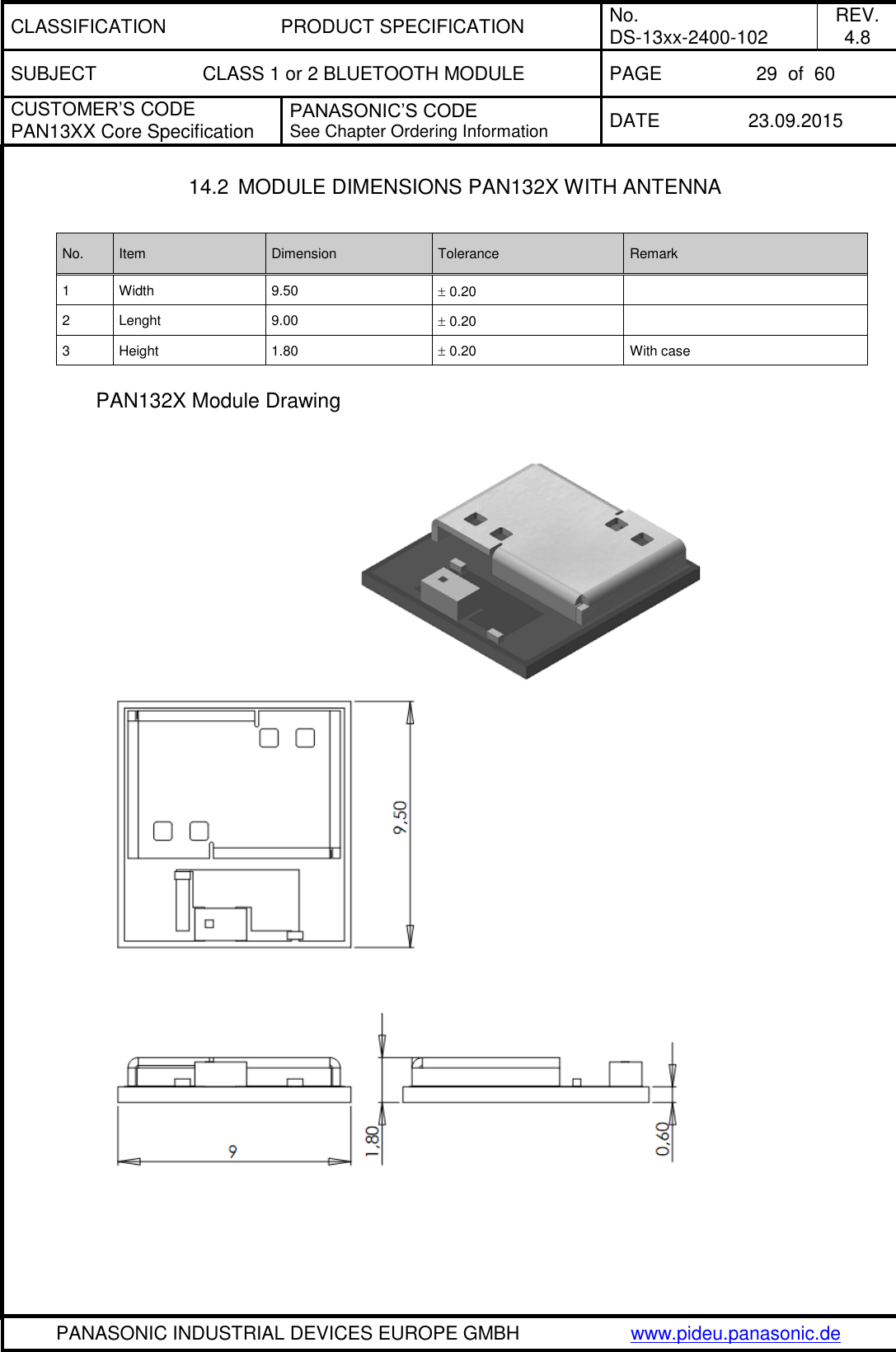 CLASSIFICATION PRODUCT SPECIFICATION No. DS-13xx-2400-102 REV. 4.8 SUBJECT CLASS 1 or 2 BLUETOOTH MODULE PAGE 29  of  60 CUSTOMER&rsquo;S CODE PAN13XX Core Specification PANASONIC&rsquo;S CODE See Chapter Ordering Information DATE 23.09.2015   PANASONIC INDUSTRIAL DEVICES EUROPE GMBH www.pideu.panasonic.de  14.2  MODULE DIMENSIONS PAN132X WITH ANTENNA  No. Item Dimension Tolerance Remark 1 Width 9.50  0.20  2 Lenght 9.00  0.20  3 Height 1.80  0.20 With case  PAN132X Module Drawing   