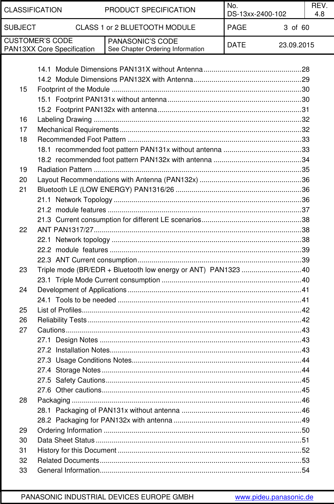 CLASSIFICATION PRODUCT SPECIFICATION No. DS-13xx-2400-102 REV. 4.8 SUBJECT CLASS 1 or 2 BLUETOOTH MODULE PAGE 3  of  60 CUSTOMER&rsquo;S CODE PAN13XX Core Specification PANASONIC&rsquo;S CODE See Chapter Ordering Information DATE 23.09.2015   PANASONIC INDUSTRIAL DEVICES EUROPE GMBH www.pideu.panasonic.de  14.1 Module Dimensions PAN131X without Antenna ................................................. 28 14.2 Module Dimensions PAN132X with Antenna ...................................................... 29 15 Footprint of the Module ............................................................................................... 30 15.1 Footprint PAN131x without antenna ................................................................... 30 15.2 Footprint PAN132x with antenna ........................................................................ 31 16 Labeling Drawing ........................................................................................................ 32 17 Mechanical Requirements ........................................................................................... 32 18 Recommended Foot Pattern ....................................................................................... 33 18.1 recommended foot pattern PAN131x without antenna ....................................... 33 18.2 recommended foot pattern PAN132x with antenna ............................................ 34 19 Radiation Pattern ........................................................................................................ 35 20 Layout Recommendations with Antenna (PAN132x) ................................................... 36 21 Bluetooth LE (LOW ENERGY) PAN1316/26 ............................................................... 36 21.1 Network Topology .............................................................................................. 36 21.2 module features ................................................................................................. 37 21.3 Current consumption for different LE scenarios .................................................. 38 22 ANT PAN1317/27 ........................................................................................................ 38 22.1 Network topology ............................................................................................... 38 22.2 module  features ................................................................................................ 39 22.3 ANT Current consumption .................................................................................. 39 23 Triple mode (BR/EDR + Bluetooth low energy or ANT)  PAN1323 .............................. 40 23.1 Triple Mode Current consumption ...................................................................... 40 24 Development of Applications ....................................................................................... 41 24.1 Tools to be needed ............................................................................................ 41 25 List of Profiles .............................................................................................................. 42 26 Reliability Tests ........................................................................................................... 42 27 Cautions ...................................................................................................................... 43 27.1 Design Notes ..................................................................................................... 43 27.2 Installation Notes ................................................................................................ 43 27.3 Usage Conditions Notes ..................................................................................... 44 27.4 Storage Notes .................................................................................................... 44 27.5 Safety Cautions .................................................................................................. 45 27.6 Other cautions .................................................................................................... 45 28 Packaging ................................................................................................................... 46 28.1 Packaging of PAN131x without antenna ............................................................ 46 28.2 Packaging for PAN132x with antenna ................................................................ 49 29 Ordering Information ................................................................................................... 50 30 Data Sheet Status ....................................................................................................... 51 31 History for this Document ............................................................................................ 52 32 Related Documents ..................................................................................................... 53 33 General Information ..................................................................................................... 54 