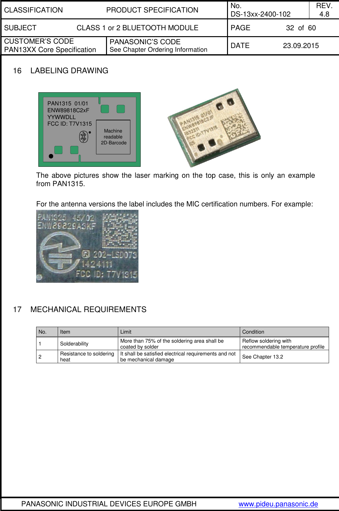 CLASSIFICATION PRODUCT SPECIFICATION No. DS-13xx-2400-102 REV. 4.8 SUBJECT CLASS 1 or 2 BLUETOOTH MODULE PAGE 32  of  60 CUSTOMER&rsquo;S CODE PAN13XX Core Specification PANASONIC&rsquo;S CODE See Chapter Ordering Information DATE 23.09.2015   PANASONIC INDUSTRIAL DEVICES EUROPE GMBH www.pideu.panasonic.de  16  LABELING DRAWING  PAN1315  01/01ENW89818C2xFYYWWDLLFCC ID: T7V1315Machine readable 2D-Barcode              The above pictures show the laser marking on the top case, this  is  only an  example from PAN1315.  For the antenna versions the label includes the MIC certification numbers. For example:     17  MECHANICAL REQUIREMENTS  No. Item Limit Condition 1 Solderability More than 75% of the soldering area shall be coated by solder Reflow soldering with recommendable temperature profile 2 Resistance to soldering heat It shall be satisfied electrical requirements and not be mechanical damage See Chapter 13.2 