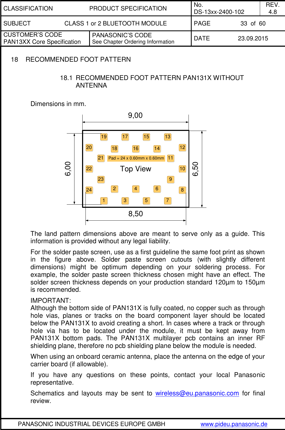 CLASSIFICATION PRODUCT SPECIFICATION No. DS-13xx-2400-102 REV. 4.8 SUBJECT CLASS 1 or 2 BLUETOOTH MODULE PAGE 33  of  60 CUSTOMER&rsquo;S CODE PAN13XX Core Specification PANASONIC&rsquo;S CODE See Chapter Ordering Information DATE 23.09.2015   PANASONIC INDUSTRIAL DEVICES EUROPE GMBH www.pideu.panasonic.de  18  RECOMMENDED FOOT PATTERN  18.1  RECOMMENDED FOOT PATTERN PAN131X WITHOUT ANTENNA  Dimensions in mm.            The  land  pattern  dimensions  above  are  meant  to  serve only as  a  guide. This information is provided without any legal liability. For the solder paste screen, use as a first guideline the same foot print as shown in  the  figure  above.  Solder  paste  screen  cutouts  (with  slightly  different dimensions)  might  be  optimum  depending  on  your  soldering  process.  For example, the solder paste  screen thickness chosen might have an  effect. The solder screen thickness depends on your production standard 120&micro;m to 150&micro;m is recommended. IMPORTANT:  Although the bottom side of PAN131X is fully coated, no copper such as through hole  vias,  planes  or  tracks  on  the  board  component  layer  should  be  located below the PAN131X to avoid creating a short. In cases where a track or through hole  via  has  to  be  located  under  the  module,  it  must  be  kept  away  from PAN131X  bottom  pads.  The  PAN131X  multilayer  pcb  contains  an  inner  RF shielding plane, therefore no pcb shielding plane below the module is needed. When using an onboard ceramic antenna, place the antenna on the edge of your carrier board (if allowable). If  you  have  any  questions  on  these  points,  contact  your  local  Panasonic representative. Schematics  and  layouts  may  be  sent  to  wireless@eu.panasonic.com  for  final  review. 17 15 1314 12119876532123242118192022 10416Pad = 24 x 0.60mm x 0.60mmTop View9,006,506,008,50