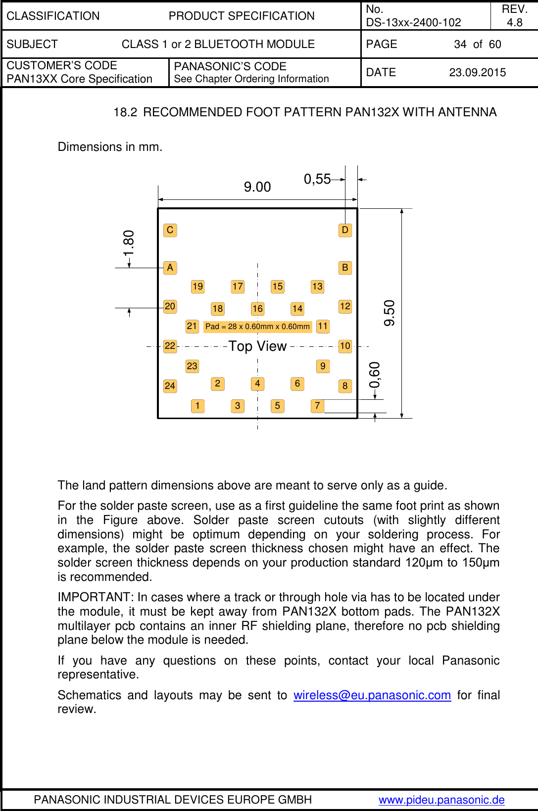 CLASSIFICATION PRODUCT SPECIFICATION No. DS-13xx-2400-102 REV. 4.8 SUBJECT CLASS 1 or 2 BLUETOOTH MODULE PAGE 34  of  60 CUSTOMER&rsquo;S CODE PAN13XX Core Specification PANASONIC&rsquo;S CODE See Chapter Ordering Information DATE 23.09.2015   PANASONIC INDUSTRIAL DEVICES EUROPE GMBH www.pideu.panasonic.de  18.2  RECOMMENDED FOOT PATTERN PAN132X WITH ANTENNA  Dimensions in mm.                 The land pattern dimensions above are meant to serve only as a guide. For the solder paste screen, use as a first guideline the same foot print as shown in  the  Figure  above.  Solder  paste  screen  cutouts  (with  slightly  different dimensions)  might  be  optimum  depending  on  your  soldering  process.  For example, the solder paste  screen thickness chosen might have an effect. The solder screen thickness depends on your production standard 120&mu;m to 150&mu;m is recommended.  IMPORTANT: In cases where a track or through hole via has to be located under the module, it must be kept away from PAN132X bottom pads. The PAN132X multilayer pcb contains an inner RF shielding plane, therefore no pcb shielding plane below the module is needed.  If  you  have  any  questions  on  these  points,  contact  your  local  Panasonic representative.  Schematics  and  layouts  may  be  sent  to  wireless@eu.panasonic.com  for  final  review. 17 15 1314119865322122 10416Pad = 28 x 0.60mm x 0.60mmTop View9.00 0,551.809.500,6020231241918 127ACBD