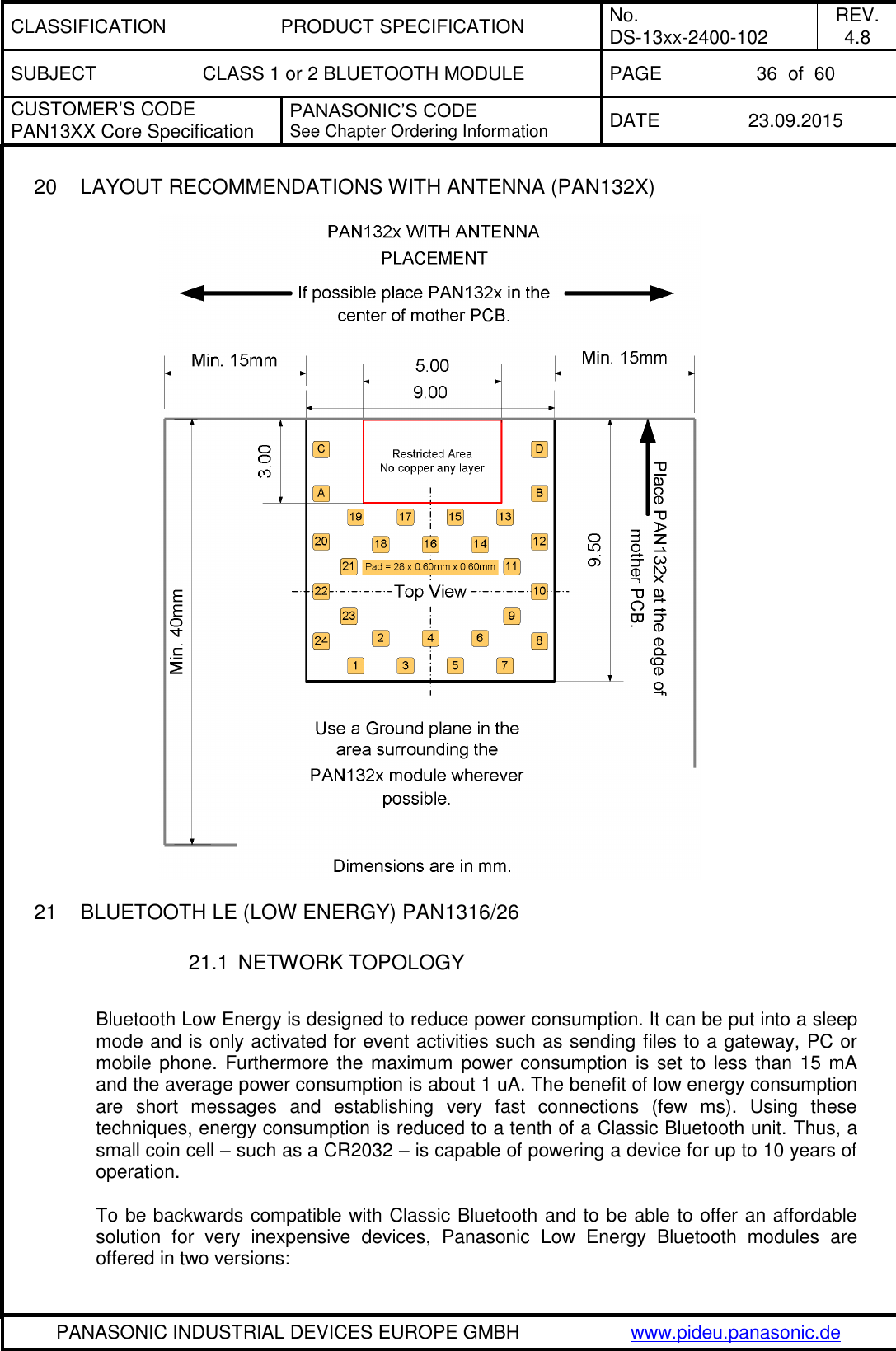 CLASSIFICATION PRODUCT SPECIFICATION No. DS-13xx-2400-102 REV. 4.8 SUBJECT CLASS 1 or 2 BLUETOOTH MODULE PAGE 36  of  60 CUSTOMER&rsquo;S CODE PAN13XX Core Specification PANASONIC&rsquo;S CODE See Chapter Ordering Information DATE 23.09.2015   PANASONIC INDUSTRIAL DEVICES EUROPE GMBH www.pideu.panasonic.de  20  LAYOUT RECOMMENDATIONS WITH ANTENNA (PAN132X)       21  BLUETOOTH LE (LOW ENERGY) PAN1316/26  21.1  NETWORK TOPOLOGY  Bluetooth Low Energy is designed to reduce power consumption. It can be put into a sleep mode and is only activated for event activities such as sending files to a gateway, PC or mobile phone.  Furthermore the maximum power  consumption is set  to less than 15 mA and the average power consumption is about 1 uA. The benefit of low energy consumption are  short  messages  and  establishing  very  fast  connections  (few  ms).  Using  these techniques, energy consumption is reduced to a tenth of a Classic Bluetooth unit. Thus, a small coin cell &ndash; such as a CR2032 &ndash; is capable of powering a device for up to 10 years of operation.   To be backwards compatible with Classic Bluetooth and to be able to offer an affordable solution  for  very  inexpensive  devices,  Panasonic  Low  Energy  Bluetooth  modules  are offered in two versions:  
