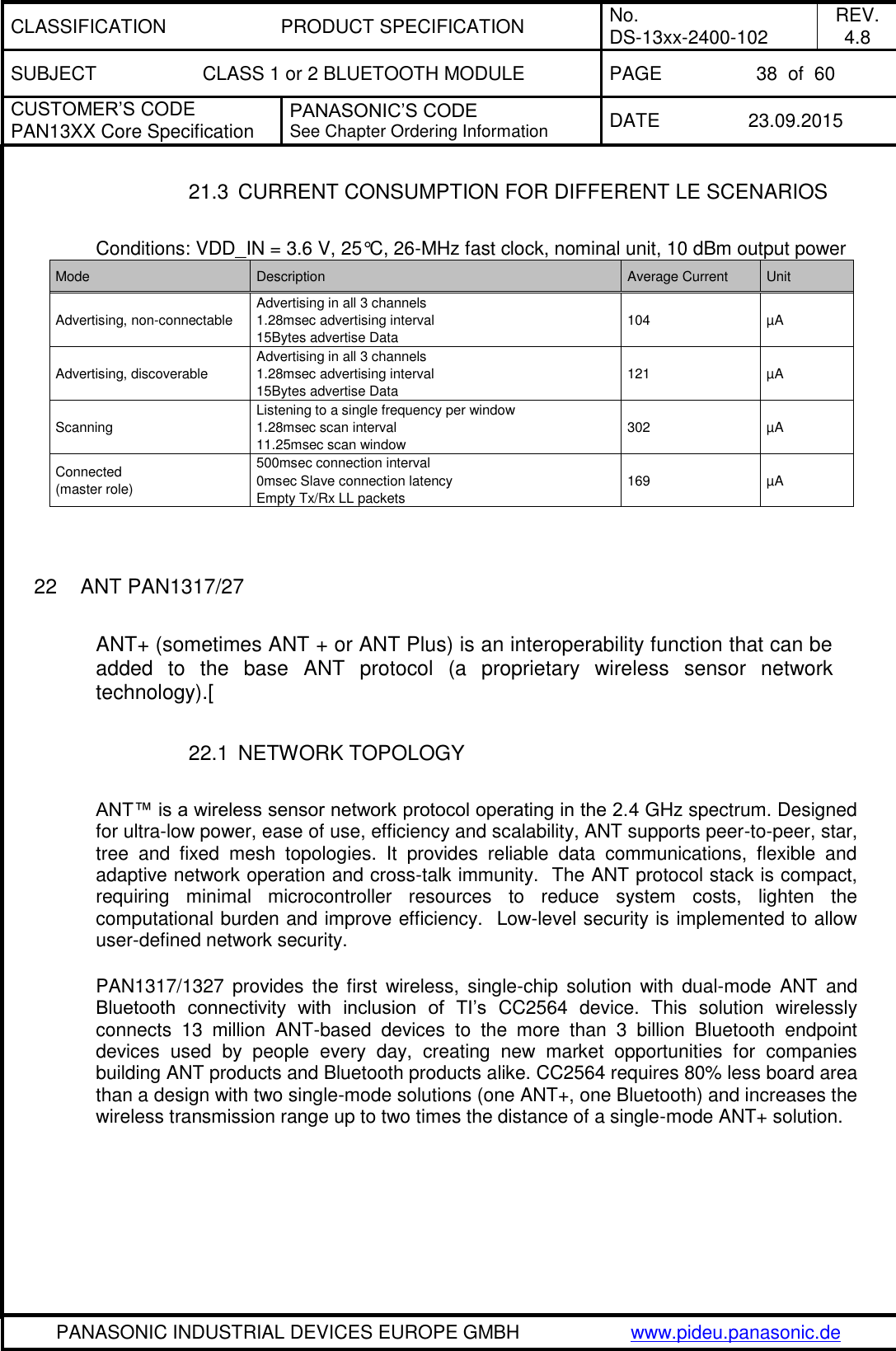 CLASSIFICATION PRODUCT SPECIFICATION No. DS-13xx-2400-102 REV. 4.8 SUBJECT CLASS 1 or 2 BLUETOOTH MODULE PAGE 38  of  60 CUSTOMER&rsquo;S CODE PAN13XX Core Specification PANASONIC&rsquo;S CODE See Chapter Ordering Information DATE 23.09.2015   PANASONIC INDUSTRIAL DEVICES EUROPE GMBH www.pideu.panasonic.de  21.3  CURRENT CONSUMPTION FOR DIFFERENT LE SCENARIOS  Conditions: VDD_IN = 3.6 V, 25&deg;C, 26-MHz fast clock, nominal unit, 10 dBm output power Mode Description Average Current Unit Advertising, non-connectable Advertising in all 3 channels 1.28msec advertising interval 15Bytes advertise Data 104 &micro;A Advertising, discoverable Advertising in all 3 channels 1.28msec advertising interval 15Bytes advertise Data 121 &micro;A Scanning Listening to a single frequency per window 1.28msec scan interval 11.25msec scan window 302 &micro;A Connected  (master role) 500msec connection interval 0msec Slave connection latency Empty Tx/Rx LL packets 169 &micro;A   22  ANT PAN1317/27  ANT+ (sometimes ANT + or ANT Plus) is an interoperability function that can be added  to  the  base  ANT  protocol  (a  proprietary  wireless  sensor  network technology).[  22.1  NETWORK TOPOLOGY  ANT&trade; is a wireless sensor network protocol operating in the 2.4 GHz spectrum. Designed for ultra-low power, ease of use, efficiency and scalability, ANT supports peer-to-peer, star, tree  and  fixed  mesh  topologies.  It  provides  reliable  data  communications,  flexible  and adaptive network operation and cross-talk immunity.  The ANT protocol stack is compact, requiring  minimal  microcontroller  resources  to  reduce  system  costs,  lighten  the computational burden and improve efficiency.  Low-level security is implemented to allow user-defined network security.   PAN1317/1327 provides the  first  wireless,  single-chip  solution  with  dual-mode  ANT  and Bluetooth  connectivity  with  inclusion  of  TI&rsquo;s  CC2564  device.  This  solution  wirelessly connects  13  million  ANT-based  devices  to  the  more  than  3  billion  Bluetooth  endpoint devices  used  by  people  every  day,  creating  new  market  opportunities  for  companies building ANT products and Bluetooth products alike. CC2564 requires 80% less board area than a design with two single-mode solutions (one ANT+, one Bluetooth) and increases the wireless transmission range up to two times the distance of a single-mode ANT+ solution. 