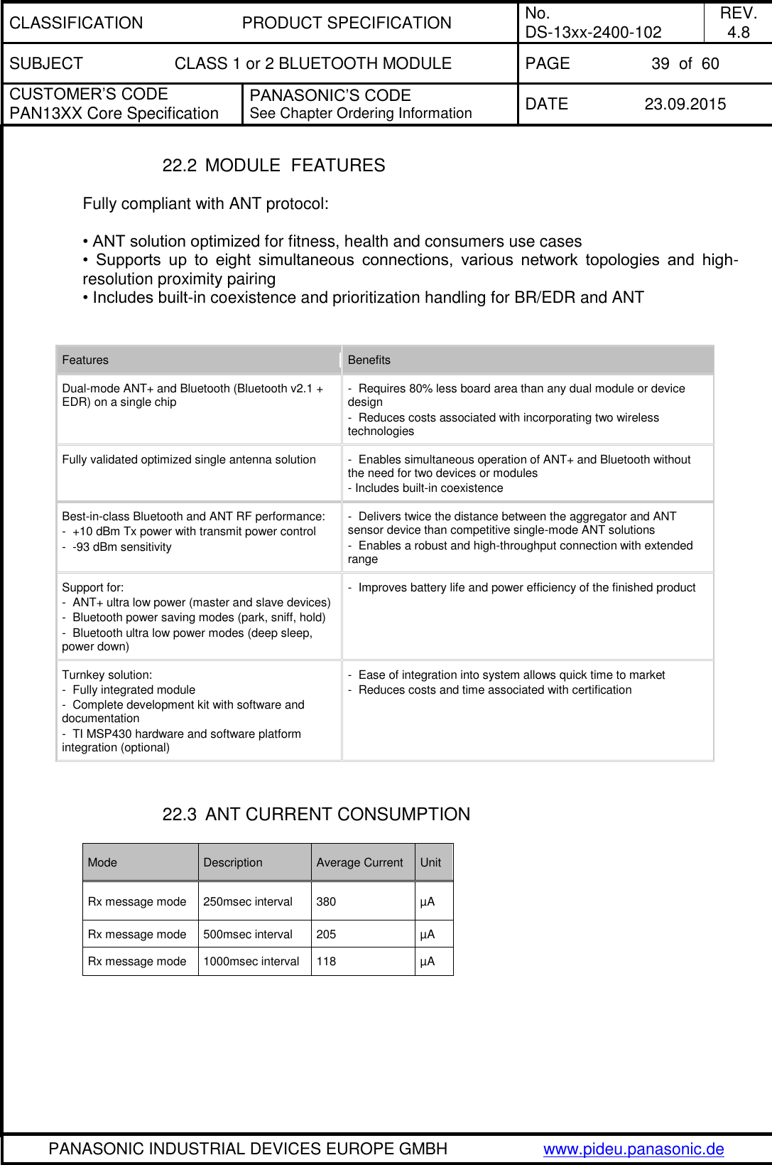 CLASSIFICATION PRODUCT SPECIFICATION No. DS-13xx-2400-102 REV. 4.8 SUBJECT CLASS 1 or 2 BLUETOOTH MODULE PAGE 39  of  60 CUSTOMER&rsquo;S CODE PAN13XX Core Specification PANASONIC&rsquo;S CODE See Chapter Ordering Information DATE 23.09.2015   PANASONIC INDUSTRIAL DEVICES EUROPE GMBH www.pideu.panasonic.de  22.2  MODULE  FEATURES  Fully compliant with ANT protocol:   &bull; ANT solution optimized for fitness, health and consumers use cases  &bull;  Supports  up  to  eight  simultaneous  connections,  various  network  topologies  and  high-resolution proximity pairing  &bull; Includes built-in coexistence and prioritization handling for BR/EDR and ANT    Features Benefits Dual-mode ANT+ and Bluetooth (Bluetooth v2.1 + EDR) on a single chip -  Requires 80% less board area than any dual module or device design  -  Reduces costs associated with incorporating two wireless technologies  Fully validated optimized single antenna solution -  Enables simultaneous operation of ANT+ and Bluetooth without the need for two devices or modules  - Includes built-in coexistence  Best-in-class Bluetooth and ANT RF performance: -  +10 dBm Tx power with transmit power control  -  -93 dBm sensitivity  -  Delivers twice the distance between the aggregator and ANT sensor device than competitive single-mode ANT solutions  -  Enables a robust and high-throughput connection with extended range  Support for: -  ANT+ ultra low power (master and slave devices)  -  Bluetooth power saving modes (park, sniff, hold)  -  Bluetooth ultra low power modes (deep sleep, power down)  -  Improves battery life and power efficiency of the finished product  Turnkey solution: -  Fully integrated module  -  Complete development kit with software and documentation  -  TI MSP430 hardware and software platform integration (optional)  -  Ease of integration into system allows quick time to market  -  Reduces costs and time associated with certification    22.3  ANT CURRENT CONSUMPTION   Mode Description Average Current Unit Rx message mode 250msec interval 380 &micro;A Rx message mode 500msec interval 205 &micro;A Rx message mode 1000msec interval 118 &micro;A  
