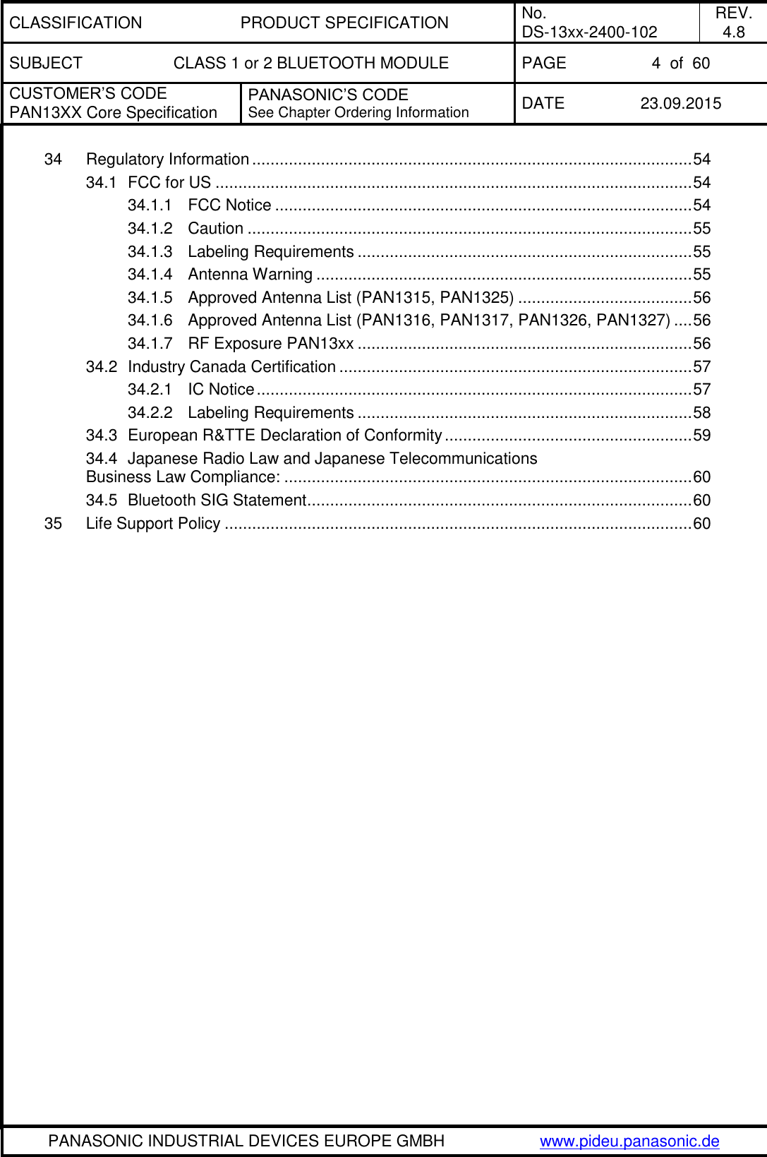 CLASSIFICATION PRODUCT SPECIFICATION No. DS-13xx-2400-102 REV. 4.8 SUBJECT CLASS 1 or 2 BLUETOOTH MODULE PAGE 4  of  60 CUSTOMER&rsquo;S CODE PAN13XX Core Specification PANASONIC&rsquo;S CODE See Chapter Ordering Information DATE 23.09.2015   PANASONIC INDUSTRIAL DEVICES EUROPE GMBH www.pideu.panasonic.de  34 Regulatory Information ................................................................................................ 54 34.1 FCC for US ........................................................................................................ 54 34.1.1 FCC Notice ........................................................................................... 54 34.1.2 Caution ................................................................................................. 55 34.1.3 Labeling Requirements ......................................................................... 55 34.1.4 Antenna Warning .................................................................................. 55 34.1.5 Approved Antenna List (PAN1315, PAN1325) ...................................... 56 34.1.6 Approved Antenna List (PAN1316, PAN1317, PAN1326, PAN1327) .... 56 34.1.7 RF Exposure PAN13xx ......................................................................... 56 34.2 Industry Canada Certification ............................................................................. 57 34.2.1 IC Notice ............................................................................................... 57 34.2.2 Labeling Requirements ......................................................................... 58 34.3 European R&amp;TTE Declaration of Conformity ...................................................... 59 34.4 Japanese Radio Law and Japanese Telecommunications Business Law Compliance: ......................................................................................... 60 34.5 Bluetooth SIG Statement .................................................................................... 60 35 Life Support Policy ...................................................................................................... 60  