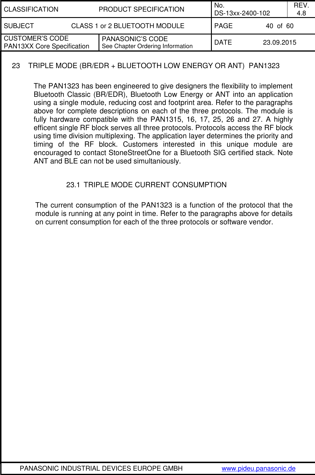 CLASSIFICATION PRODUCT SPECIFICATION No. DS-13xx-2400-102 REV. 4.8 SUBJECT CLASS 1 or 2 BLUETOOTH MODULE PAGE 40  of  60 CUSTOMER&rsquo;S CODE PAN13XX Core Specification PANASONIC&rsquo;S CODE See Chapter Ordering Information DATE 23.09.2015   PANASONIC INDUSTRIAL DEVICES EUROPE GMBH www.pideu.panasonic.de  23  TRIPLE MODE (BR/EDR + BLUETOOTH LOW ENERGY OR ANT)  PAN1323  The PAN1323 has been engineered to give designers the flexibility to implement Bluetooth Classic (BR/EDR), Bluetooth Low Energy or ANT into an application using a single module, reducing cost and footprint area. Refer to the paragraphs above for complete descriptions on each of the three protocols. The module is fully hardware compatible with  the  PAN1315,  16,  17,  25,  26  and 27.  A  highly efficent single RF block serves all three protocols. Protocols access the RF block using time division multiplexing. The application layer determines the priority and timing  of  the  RF  block.  Customers  interested  in  this  unique  module  are encouraged to contact StoneStreetOne for a Bluetooth SIG certified stack. Note ANT and BLE can not be used simultaniously.    23.1  TRIPLE MODE CURRENT CONSUMPTION  The current consumption of the PAN1323 is a function of the protocol that the module is running at any point in time. Refer to the paragraphs above for details on current consumption for each of the three protocols or software vendor. 