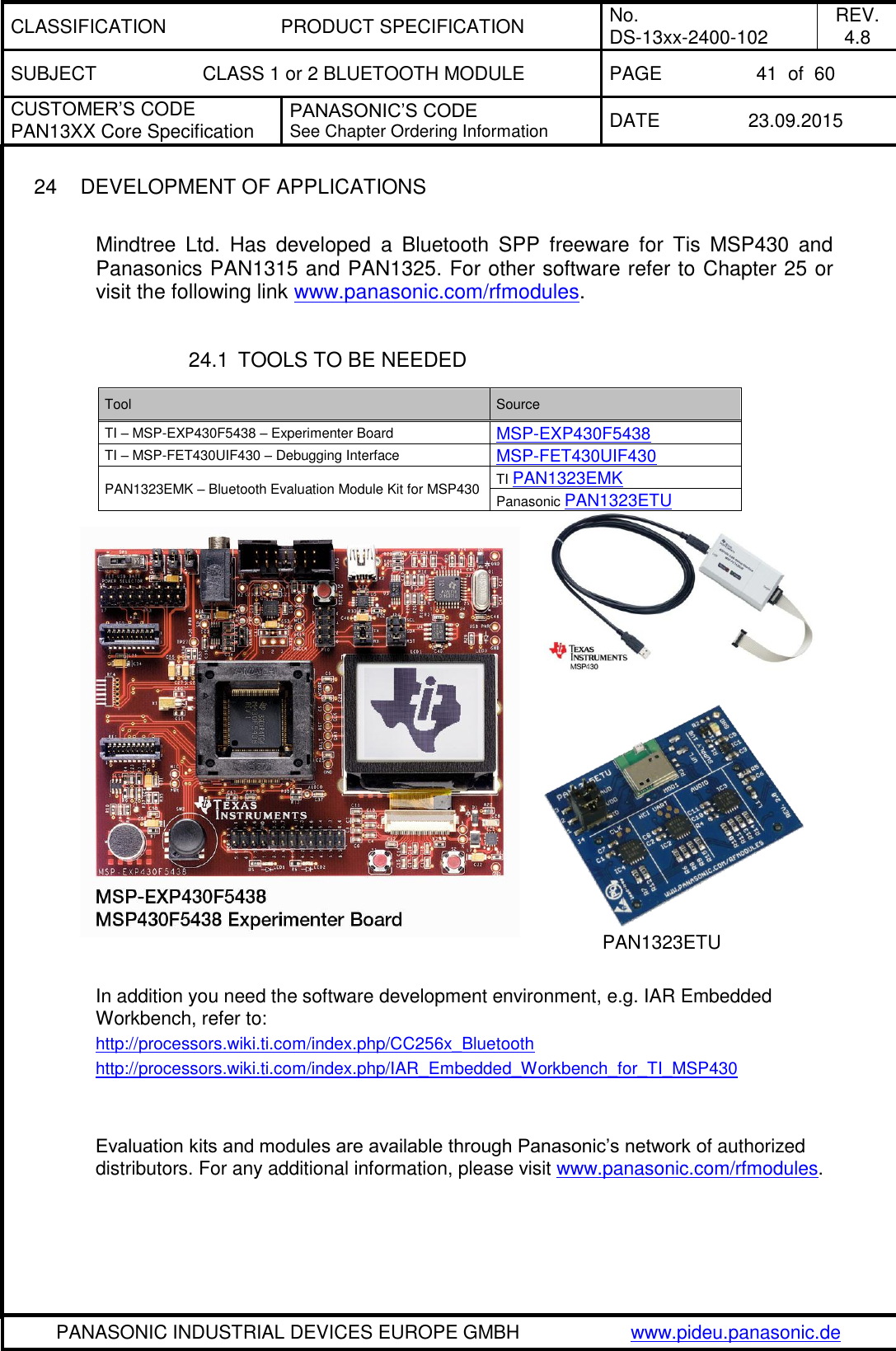 CLASSIFICATION PRODUCT SPECIFICATION No. DS-13xx-2400-102 REV. 4.8 SUBJECT CLASS 1 or 2 BLUETOOTH MODULE PAGE 41  of  60 CUSTOMER&rsquo;S CODE PAN13XX Core Specification PANASONIC&rsquo;S CODE See Chapter Ordering Information DATE 23.09.2015   PANASONIC INDUSTRIAL DEVICES EUROPE GMBH www.pideu.panasonic.de  24  DEVELOPMENT OF APPLICATIONS  Mindtree  Ltd.  Has  developed  a  Bluetooth  SPP  freeware  for  Tis  MSP430  and Panasonics PAN1315 and PAN1325. For other software refer to Chapter 25 or visit the following link www.panasonic.com/rfmodules.  24.1  TOOLS TO BE NEEDED         PAN1323ETU  In addition you need the software development environment, e.g. IAR Embedded Workbench, refer to: http://processors.wiki.ti.com/index.php/CC256x_Bluetooth http://processors.wiki.ti.com/index.php/IAR_Embedded_Workbench_for_TI_MSP430   Evaluation kits and modules are available through Panasonic&rsquo;s network of authorized distributors. For any additional information, please visit www.panasonic.com/rfmodules. Tool Source TI &ndash; MSP-EXP430F5438 &ndash; Experimenter Board MSP-EXP430F5438 TI &ndash; MSP-FET430UIF430 &ndash; Debugging Interface MSP-FET430UIF430 PAN1323EMK &ndash; Bluetooth Evaluation Module Kit for MSP430 TI PAN1323EMK  Panasonic PAN1323ETU 