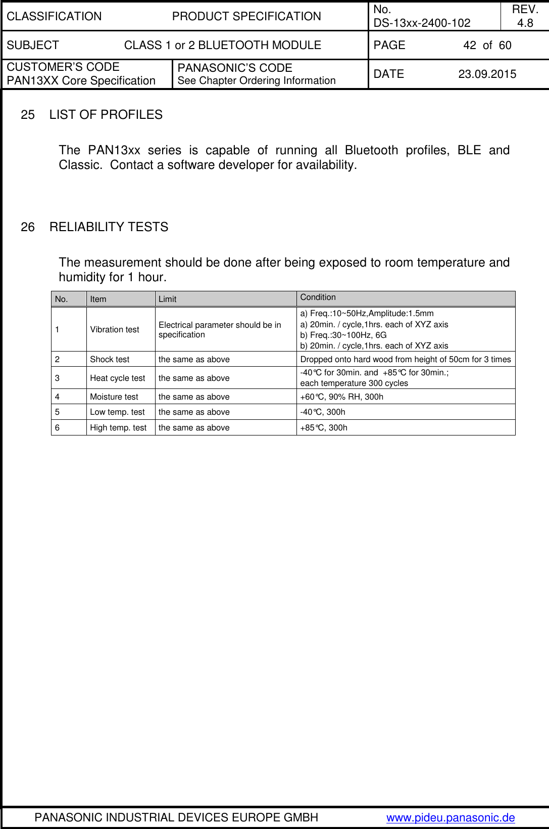 CLASSIFICATION PRODUCT SPECIFICATION No. DS-13xx-2400-102 REV. 4.8 SUBJECT CLASS 1 or 2 BLUETOOTH MODULE PAGE 42  of  60 CUSTOMER&rsquo;S CODE PAN13XX Core Specification PANASONIC&rsquo;S CODE See Chapter Ordering Information DATE 23.09.2015   PANASONIC INDUSTRIAL DEVICES EUROPE GMBH www.pideu.panasonic.de  25  LIST OF PROFILES  The  PAN13xx  series  is  capable  of  running  all  Bluetooth  profiles,  BLE  and Classic.  Contact a software developer for availability.   26  RELIABILITY TESTS  The measurement should be done after being exposed to room temperature and humidity for 1 hour. No. Item Limit Condition 1 Vibration test Electrical parameter should be in specification a) Freq.:10~50Hz,Amplitude:1.5mm a) 20min. / cycle,1hrs. each of XYZ axis b) Freq.:30~100Hz, 6G b) 20min. / cycle,1hrs. each of XYZ axis 2 Shock test the same as above Dropped onto hard wood from height of 50cm for 3 times 3 Heat cycle test the same as above -40&deg;C for 30min. and  +85&deg;C for 30min.;  each temperature 300 cycles 4 Moisture test the same as above +60&deg;C, 90% RH, 300h 5 Low temp. test the same as above -40&deg;C, 300h 6 High temp. test the same as above +85&deg;C, 300h  
