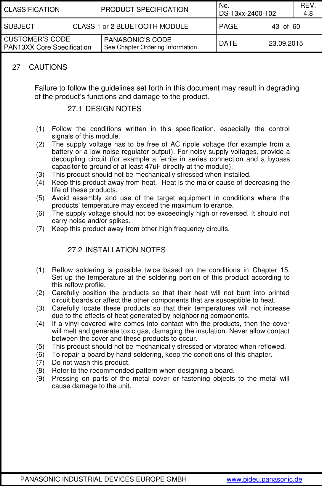 CLASSIFICATION PRODUCT SPECIFICATION No. DS-13xx-2400-102 REV. 4.8 SUBJECT CLASS 1 or 2 BLUETOOTH MODULE PAGE 43  of  60 CUSTOMER&rsquo;S CODE PAN13XX Core Specification PANASONIC&rsquo;S CODE See Chapter Ordering Information DATE 23.09.2015   PANASONIC INDUSTRIAL DEVICES EUROPE GMBH www.pideu.panasonic.de  27  CAUTIONS  Failure to follow the guidelines set forth in this document may result in degrading of the product&rsquo;s functions and damage to the product. 27.1  DESIGN NOTES  (1)  Follow  the  conditions  written  in  this  specification,  especially  the  control signals of this module. (2)  The supply voltage has to be free of  AC ripple voltage (for example from a battery or a low noise regulator output). For noisy supply voltages, provide a decoupling  circuit  (for  example  a  ferrite  in  series  connection  and  a  bypass capacitor to ground of at least 47uF directly at the module). (3)  This product should not be mechanically stressed when installed. (4)  Keep this product away from heat.  Heat is the major cause of decreasing the life of these products. (5)  Avoid  assembly  and  use  of  the  target  equipment  in  conditions  where  the products&rsquo; temperature may exceed the maximum tolerance. (6)  The supply voltage should not be exceedingly high or reversed. It should not carry noise and/or spikes. (7)  Keep this product away from other high frequency circuits.  27.2  INSTALLATION NOTES  (1)  Reflow  soldering  is  possible  twice  based  on  the  conditions  in  Chapter  15. Set up the temperature at the soldering portion of this product according to this reflow profile. (2)  Carefully  position  the  products  so  that  their  heat  will  not  burn  into  printed circuit boards or affect the other components that are susceptible to heat. (3)  Carefully  locate  these  products  so  that  their  temperatures  will  not  increase due to the effects of heat generated by neighboring components. (4)  If a vinyl-covered wire comes into contact with the products, then the cover will melt and generate toxic gas, damaging the insulation. Never allow contact between the cover and these products to occur. (5)  This product should not be mechanically stressed or vibrated when reflowed. (6)  To repair a board by hand soldering, keep the conditions of this chapter. (7)  Do not wash this product. (8)  Refer to the recommended pattern when designing a board. (9)  Pressing  on  parts  of  the  metal  cover  or  fastening  objects  to  the  metal  will cause damage to the unit. 