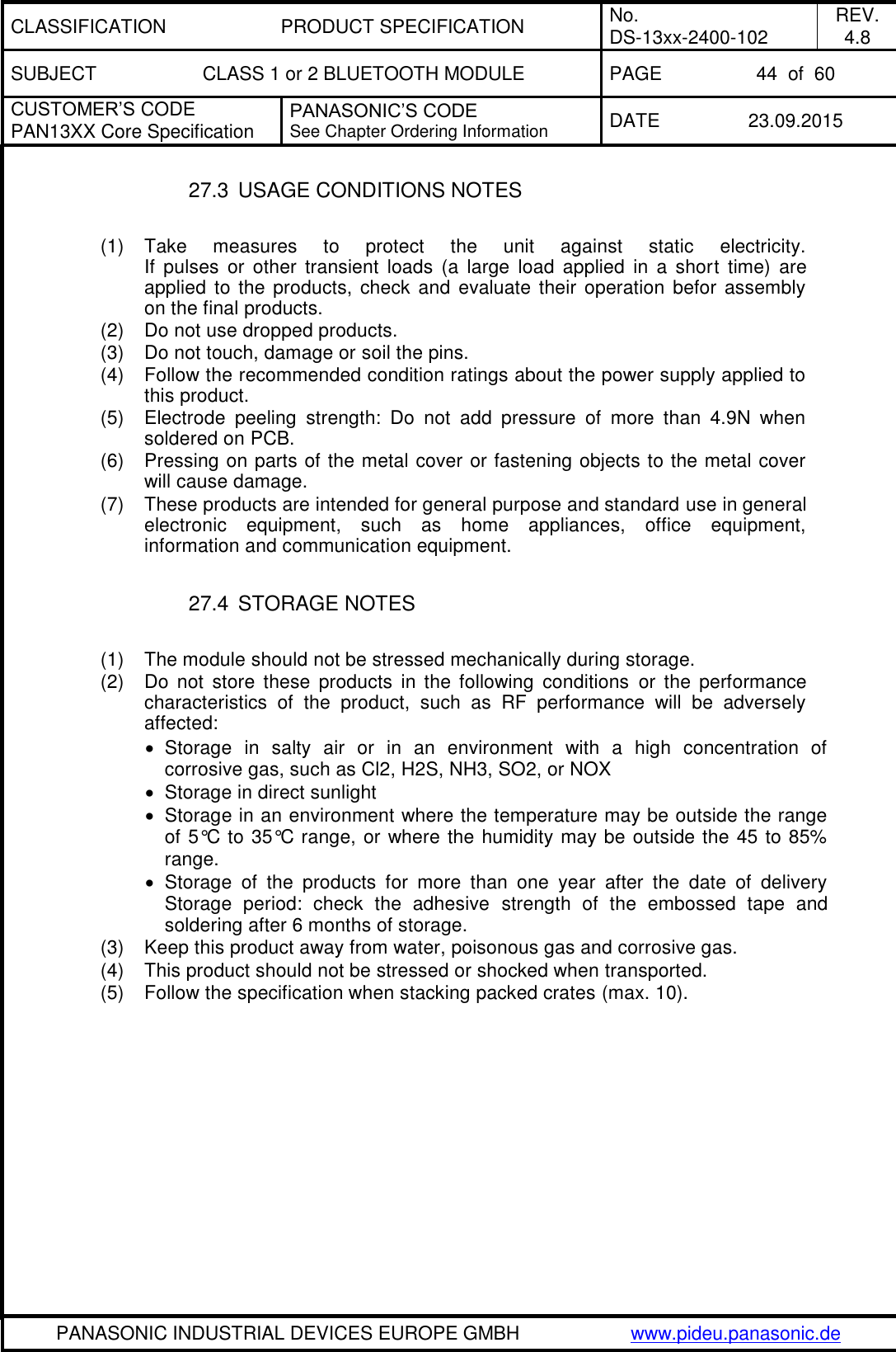 CLASSIFICATION PRODUCT SPECIFICATION No. DS-13xx-2400-102 REV. 4.8 SUBJECT CLASS 1 or 2 BLUETOOTH MODULE PAGE 44  of  60 CUSTOMER&rsquo;S CODE PAN13XX Core Specification PANASONIC&rsquo;S CODE See Chapter Ordering Information DATE 23.09.2015   PANASONIC INDUSTRIAL DEVICES EUROPE GMBH www.pideu.panasonic.de  27.3  USAGE CONDITIONS NOTES  (1)  Take  measures  to  protect  the  unit  against  static  electricity. If  pulses  or  other  transient  loads  (a  large  load  applied  in  a  short  time)  are applied to the products, check  and  evaluate their  operation  befor assembly on the final products. (2)  Do not use dropped products. (3)  Do not touch, damage or soil the pins. (4)  Follow the recommended condition ratings about the power supply applied to this product. (5)  Electrode  peeling  strength:  Do  not  add  pressure  of  more  than  4.9N  when soldered on PCB. (6)  Pressing on parts of the metal cover or fastening objects to the metal cover will cause damage. (7)  These products are intended for general purpose and standard use in general electronic  equipment,  such  as  home  appliances,  office  equipment, information and communication equipment.  27.4  STORAGE NOTES  (1)  The module should not be stressed mechanically during storage. (2)  Do  not  store  these  products  in  the  following  conditions  or  the  performance characteristics  of  the  product,  such  as  RF  performance  will  be  adversely affected:   Storage  in  salty  air  or  in  an  environment  with  a  high  concentration  of corrosive gas, such as Cl2, H2S, NH3, SO2, or NOX   Storage in direct sunlight   Storage in an environment where the temperature may be outside the range of 5&deg;C to 35&deg;C range, or where the humidity may be outside the 45 to 85% range.   Storage  of  the  products  for  more  than  one  year  after  the  date  of  delivery Storage  period:  check  the  adhesive  strength  of  the  embossed  tape  and soldering after 6 months of storage. (3)  Keep this product away from water, poisonous gas and corrosive gas. (4)  This product should not be stressed or shocked when transported. (5)  Follow the specification when stacking packed crates (max. 10). 