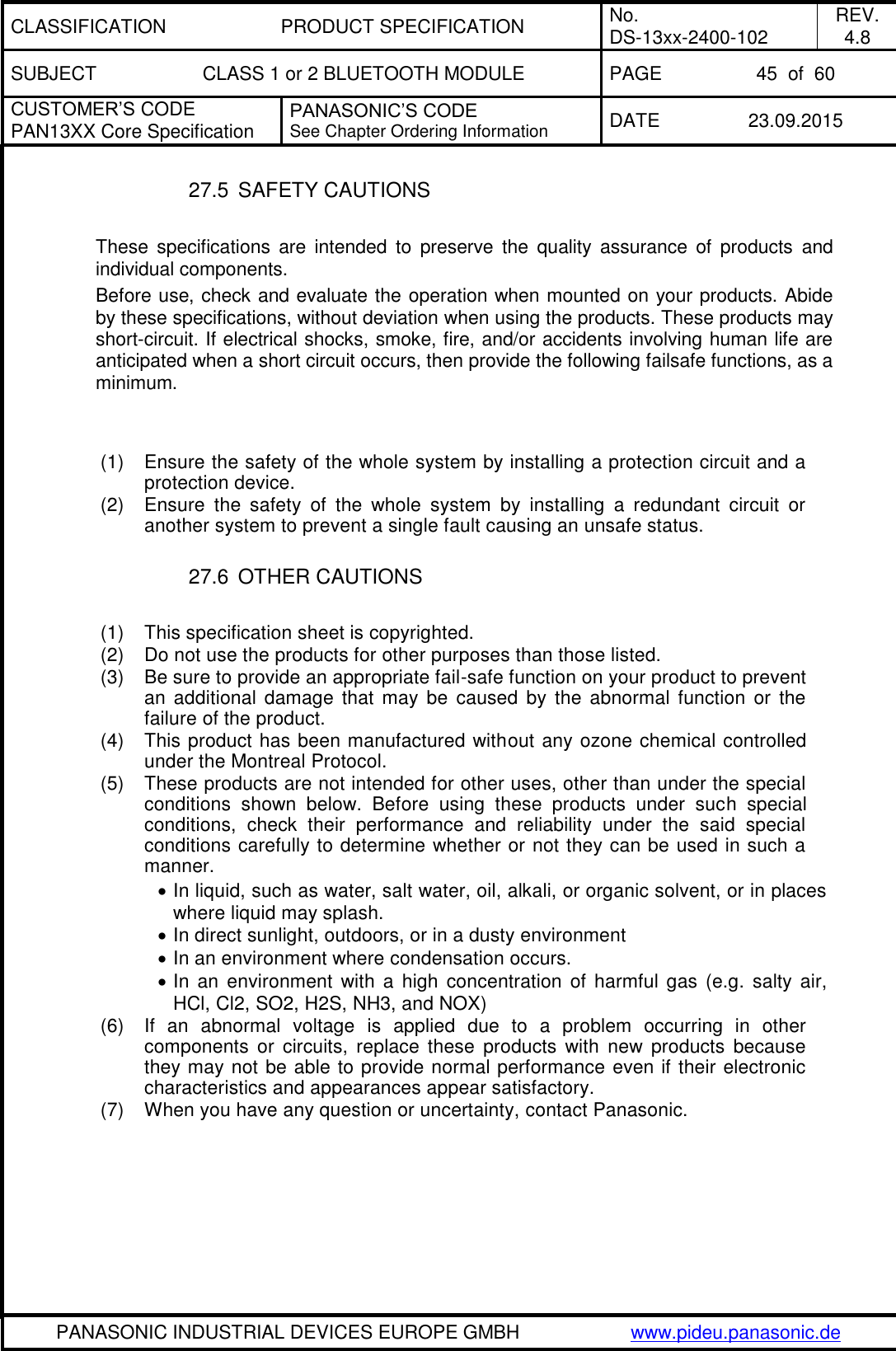CLASSIFICATION PRODUCT SPECIFICATION No. DS-13xx-2400-102 REV. 4.8 SUBJECT CLASS 1 or 2 BLUETOOTH MODULE PAGE 45  of  60 CUSTOMER&rsquo;S CODE PAN13XX Core Specification PANASONIC&rsquo;S CODE See Chapter Ordering Information DATE 23.09.2015   PANASONIC INDUSTRIAL DEVICES EUROPE GMBH www.pideu.panasonic.de  27.5  SAFETY CAUTIONS   These  specifications  are  intended  to  preserve  the  quality  assurance  of  products  and individual components. Before use, check and evaluate the operation when mounted on your products. Abide by these specifications, without deviation when using the products. These products may short-circuit. If electrical shocks, smoke, fire, and/or accidents involving human life are anticipated when a short circuit occurs, then provide the following failsafe functions, as a minimum.   (1)  Ensure the safety of the whole system by installing a protection circuit and a protection device. (2)  Ensure  the  safety  of  the  whole  system  by  installing  a  redundant  circuit  or another system to prevent a single fault causing an unsafe status.  27.6  OTHER CAUTIONS  (1)  This specification sheet is copyrighted.  (2)  Do not use the products for other purposes than those listed. (3)  Be sure to provide an appropriate fail-safe function on your product to prevent an  additional  damage that may  be  caused  by the  abnormal  function  or  the failure of the product. (4)  This product has been manufactured without any ozone chemical controlled under the Montreal Protocol. (5)  These products are not intended for other uses, other than under the special conditions  shown  below.  Before  using  these  products  under  such  special conditions,  check  their  performance  and  reliability  under  the  said  special conditions carefully to determine whether or not they can be used in such a manner.  In liquid, such as water, salt water, oil, alkali, or organic solvent, or in places where liquid may splash.  In direct sunlight, outdoors, or in a dusty environment  In an environment where condensation occurs.  In  an  environment  with  a high  concentration  of  harmful gas (e.g.  salty  air, HCl, Cl2, SO2, H2S, NH3, and NOX) (6)  If  an  abnormal  voltage  is  applied  due  to  a  problem  occurring  in  other components  or  circuits,  replace  these  products  with  new  products  because they may not be able to provide normal performance even if their electronic characteristics and appearances appear satisfactory. (7)  When you have any question or uncertainty, contact Panasonic. 