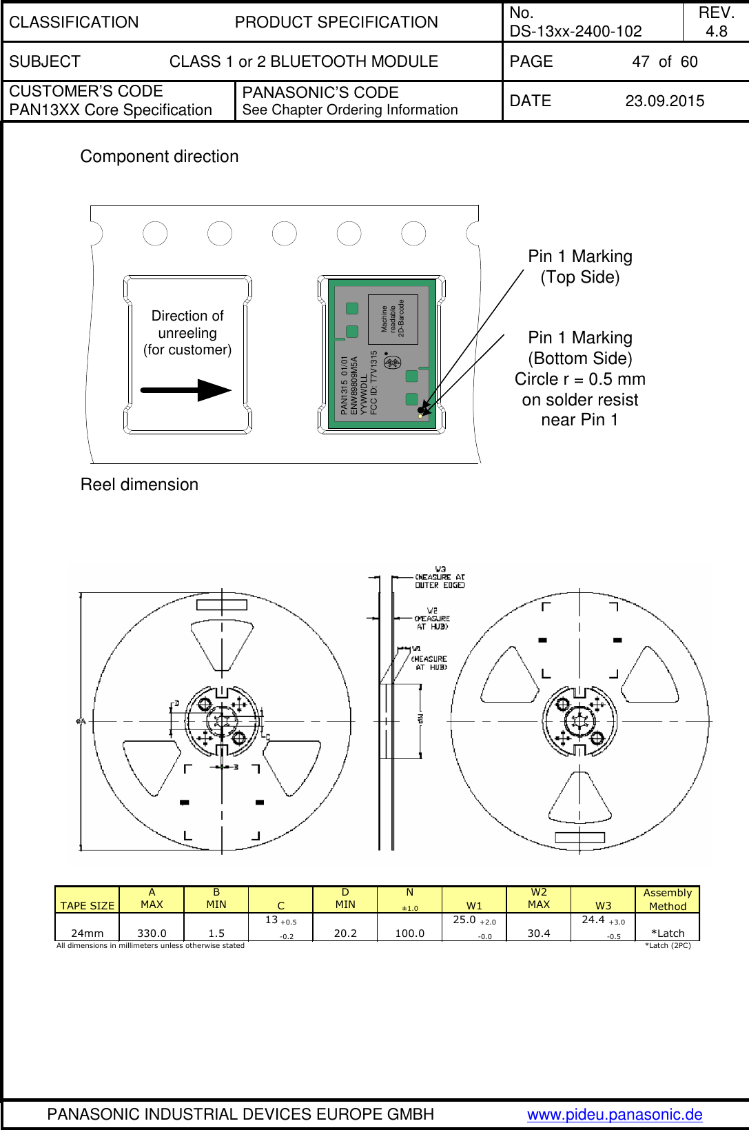 CLASSIFICATION PRODUCT SPECIFICATION No. DS-13xx-2400-102 REV. 4.8 SUBJECT CLASS 1 or 2 BLUETOOTH MODULE PAGE 47  of  60 CUSTOMER&rsquo;S CODE PAN13XX Core Specification PANASONIC&rsquo;S CODE See Chapter Ordering Information DATE 23.09.2015   PANASONIC INDUSTRIAL DEVICES EUROPE GMBH www.pideu.panasonic.de  Component direction  PAN1315  01/01ENW89809M5AYYWWDLLFCC ID: T7V1315Machine readable 2D-BarcodeDirection of unreeling(for customer)Pin 1 Marking(Top Side)Pin 1 Marking(Bottom Side)Circle r = 0.5 mmon solder resist near Pin 1 Reel dimension   A  BD  NW2MAX MIN MIN &plusmn;1.0 MAX13 +0.5 25.0 +2.0 24.4 +3.0     -0.2          -0.0          -0.5*Latch (2PC)All dimensions in millimeters unless otherwise stated Assembly Method24mm330.01.520.2100.030.4*LatchTAPE SIZECW1W3