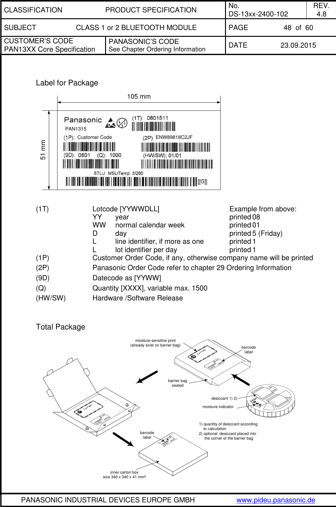 CLASSIFICATION PRODUCT SPECIFICATION No. DS-13xx-2400-102 REV. 4.8 SUBJECT CLASS 1 or 2 BLUETOOTH MODULE PAGE 48  of  60 CUSTOMER&rsquo;S CODE PAN13XX Core Specification PANASONIC&rsquo;S CODE See Chapter Ordering Information DATE 23.09.2015   PANASONIC INDUSTRIAL DEVICES EUROPE GMBH www.pideu.panasonic.de   Label for Package PAN1315Customer Code ENW89818C2JF105 mm51 mm  (1T)    Lotcode [YYWWDLL]       Example from above:       YY  year          printed 08       WW  normal calendar week    printed 01       D  day          printed 5 (Friday)       L  line identifier, if more as one    printed 1       L  lot identifier per day     printed 1 (1P)    Customer Order Code, if any, otherwise company name will be printed (2P)    Panasonic Order Code refer to chapter 29 Ordering Information (9D)    Datecode as [YYWW] (Q)     Quantity [XXXX], variable max. 1500 (HW/SW)    Hardware /Software Release        Total Package  barcodelabelmoisture-sensitive print(already exist on barrier bag) barcodelabeldesiccant 1) 2)moisture indicatorbarrier bagsealedinner carton boxsize 340 x 340 x 41 mm&sup3;1) quantity of desiccant according    to calculation2) optional: desiccant placed into     the corner of the barrier bag