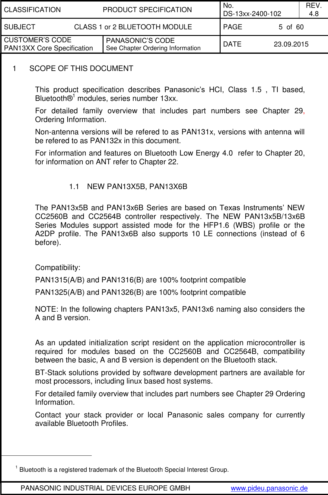 CLASSIFICATION PRODUCT SPECIFICATION No. DS-13xx-2400-102 REV. 4.8 SUBJECT CLASS 1 or 2 BLUETOOTH MODULE PAGE 5  of  60 CUSTOMER&rsquo;S CODE PAN13XX Core Specification PANASONIC&rsquo;S CODE See Chapter Ordering Information DATE 23.09.2015   PANASONIC INDUSTRIAL DEVICES EUROPE GMBH www.pideu.panasonic.de  1  SCOPE OF THIS DOCUMENT  This  product  specification  describes  Panasonic&rsquo;s HCI,  Class  1.5  ,  TI  based, Bluetooth&reg;1 modules, series number 13xx.  For  detailed  family  overview  that  includes  part  numbers  see  Chapter  29, Ordering Information. Non-antenna versions will be refered to as PAN131x, versions with antenna will be refered to as PAN132x in this document.  For information and features on Bluetooth Low Energy 4.0  refer to Chapter 20, for information on ANT refer to Chapter 22.  1.1  NEW PAN13X5B, PAN13X6B  The PAN13x5B and PAN13x6B Series are based on  Texas Instruments&rsquo;  NEW CC2560B  and  CC2564B  controller  respectively.  The  NEW  PAN13x5B/13x6B Series  Modules  support  assisted  mode  for  the  HFP1.6  (WBS)  profile  or  the A2DP  profile.  The  PAN13x6B  also  supports  10  LE  connections  (instead  of  6 before).  Compatibility: PAN1315(A/B) and PAN1316(B) are 100% footprint compatible PAN1325(A/B) and PAN1326(B) are 100% footprint compatible NOTE: In the following chapters PAN13x5, PAN13x6 naming also considers the A and B version.  As an  updated initialization script  resident on the application microcontroller is required  for  modules  based  on  the  CC2560B  and  CC2564B,  compatibility between the basic, A and B version is dependent on the Bluetooth stack. BT-Stack solutions provided by software development partners are available for most processors, including linux based host systems. For detailed family overview that includes part numbers see Chapter 29 Ordering Information. Contact  your  stack  provider  or  local  Panasonic  sales  company  for  currently available Bluetooth Profiles.                                                  1 Bluetooth is a registered trademark of the Bluetooth Special Interest Group. 