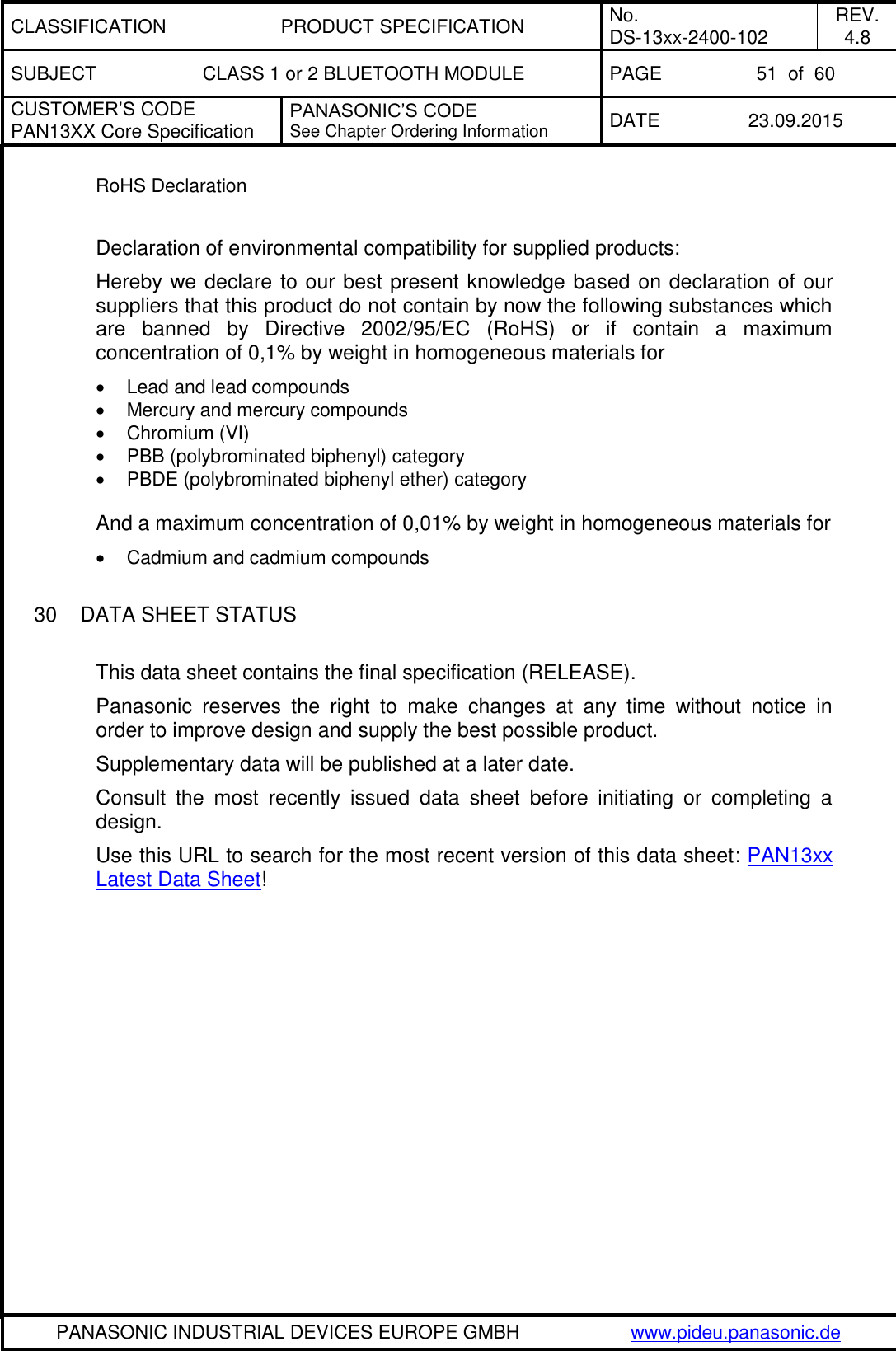 CLASSIFICATION PRODUCT SPECIFICATION No. DS-13xx-2400-102 REV. 4.8 SUBJECT CLASS 1 or 2 BLUETOOTH MODULE PAGE 51  of  60 CUSTOMER&rsquo;S CODE PAN13XX Core Specification PANASONIC&rsquo;S CODE See Chapter Ordering Information DATE 23.09.2015   PANASONIC INDUSTRIAL DEVICES EUROPE GMBH www.pideu.panasonic.de  RoHS Declaration  Declaration of environmental compatibility for supplied products: Hereby we declare to our best present knowledge based on declaration of our suppliers that this product do not contain by now the following substances which are  banned  by  Directive  2002/95/EC  (RoHS)  or  if  contain  a  maximum concentration of 0,1% by weight in homogeneous materials for   Lead and lead compounds   Mercury and mercury compounds   Chromium (VI)   PBB (polybrominated biphenyl) category   PBDE (polybrominated biphenyl ether) category  And a maximum concentration of 0,01% by weight in homogeneous materials for   Cadmium and cadmium compounds  30  DATA SHEET STATUS  This data sheet contains the final specification (RELEASE). Panasonic  reserves  the  right  to  make  changes  at  any  time  without  notice  in order to improve design and supply the best possible product. Supplementary data will be published at a later date. Consult  the  most  recently  issued  data  sheet  before  initiating  or  completing  a design. Use this URL to search for the most recent version of this data sheet: PAN13xx Latest Data Sheet! 