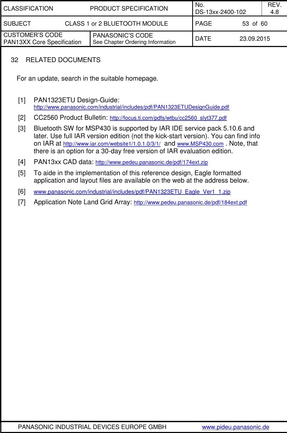 CLASSIFICATION PRODUCT SPECIFICATION No. DS-13xx-2400-102 REV. 4.8 SUBJECT CLASS 1 or 2 BLUETOOTH MODULE PAGE 53  of  60 CUSTOMER&rsquo;S CODE PAN13XX Core Specification PANASONIC&rsquo;S CODE See Chapter Ordering Information DATE 23.09.2015   PANASONIC INDUSTRIAL DEVICES EUROPE GMBH www.pideu.panasonic.de  32  RELATED DOCUMENTS  For an update, search in the suitable homepage.  [1]  PAN1323ETU Design-Guide: http://www.panasonic.com/industrial/includes/pdf/PAN1323ETUDesignGuide.pdf [2]  CC2560 Product Bulletin: http://focus.ti.com/pdfs/wtbu/cc2560_slyt377.pdf [3]  Bluetooth SW for MSP430 is supported by IAR IDE service pack 5.10.6 and later. Use full IAR version edition (not the kick-start version). You can find info on IAR at http://www.iar.com/website1/1.0.1.0/3/1/  and www.MSP430.com . Note, that there is an option for a 30-day free version of IAR evaluation edition. [4]  PAN13xx CAD data: http://www.pedeu.panasonic.de/pdf/174ext.zip [5]  To aide in the implementation of this reference design, Eagle formatted application and layout files are available on the web at the address below. [6]  www.panasonic.com/industrial/includes/pdf/PAN1323ETU_Eagle_Ver1_1.zip  [7]  Application Note Land Grid Array: http://www.pedeu.panasonic.de/pdf/184ext.pdf 