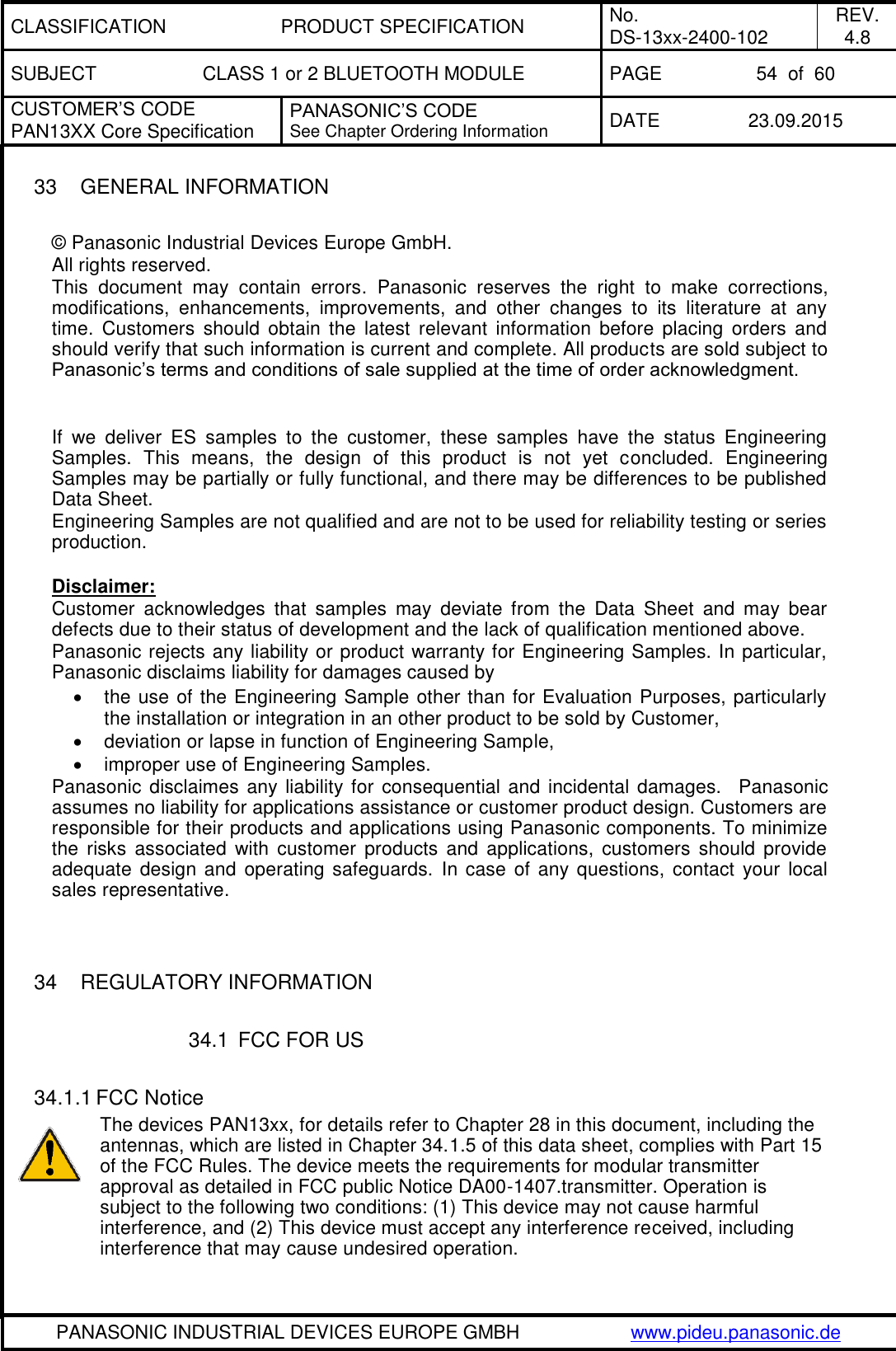 CLASSIFICATION PRODUCT SPECIFICATION No. DS-13xx-2400-102 REV. 4.8 SUBJECT CLASS 1 or 2 BLUETOOTH MODULE PAGE 54  of  60 CUSTOMER&rsquo;S CODE PAN13XX Core Specification PANASONIC&rsquo;S CODE See Chapter Ordering Information DATE 23.09.2015   PANASONIC INDUSTRIAL DEVICES EUROPE GMBH www.pideu.panasonic.de  33  GENERAL INFORMATION  &copy; Panasonic Industrial Devices Europe GmbH. All rights reserved. This  document  may  contain  errors.  Panasonic  reserves  the  right  to  make  corrections, modifications,  enhancements,  improvements,  and  other  changes  to  its  literature  at  any time.  Customers  should  obtain  the  latest  relevant  information  before  placing  orders  and should verify that such information is current and complete. All products are sold subject to Panasonic&rsquo;s terms and conditions of sale supplied at the time of order acknowledgment.   If  we  deliver  ES  samples  to  the  customer,  these  samples  have  the  status  Engineering Samples.  This  means,  the  design  of  this  product  is  not  yet  concluded.  Engineering Samples may be partially or fully functional, and there may be differences to be published Data Sheet. Engineering Samples are not qualified and are not to be used for reliability testing or series production.  Disclaimer: Customer  acknowledges  that  samples  may  deviate  from  the  Data  Sheet  and  may  bear defects due to their status of development and the lack of qualification mentioned above. Panasonic rejects any liability or product warranty for Engineering Samples. In particular, Panasonic disclaims liability for damages caused by   the use of the Engineering Sample other than for Evaluation Purposes, particularly the installation or integration in an other product to be sold by Customer,   deviation or lapse in function of Engineering Sample,   improper use of Engineering Samples. Panasonic disclaimes any liability for consequential and incidental damages.  Panasonic assumes no liability for applications assistance or customer product design. Customers are responsible for their products and applications using Panasonic components. To minimize the  risks  associated  with  customer  products  and  applications,  customers  should  provide adequate design  and operating safeguards. In case of any questions, contact your local sales representative.   34  REGULATORY INFORMATION  34.1  FCC FOR US  34.1.1 FCC Notice The devices PAN13xx, for details refer to Chapter 28 in this document, including the antennas, which are listed in Chapter 34.1.5 of this data sheet, complies with Part 15 of the FCC Rules. The device meets the requirements for modular transmitter approval as detailed in FCC public Notice DA00-1407.transmitter. Operation is subject to the following two conditions: (1) This device may not cause harmful interference, and (2) This device must accept any interference received, including interference that may cause undesired operation.  