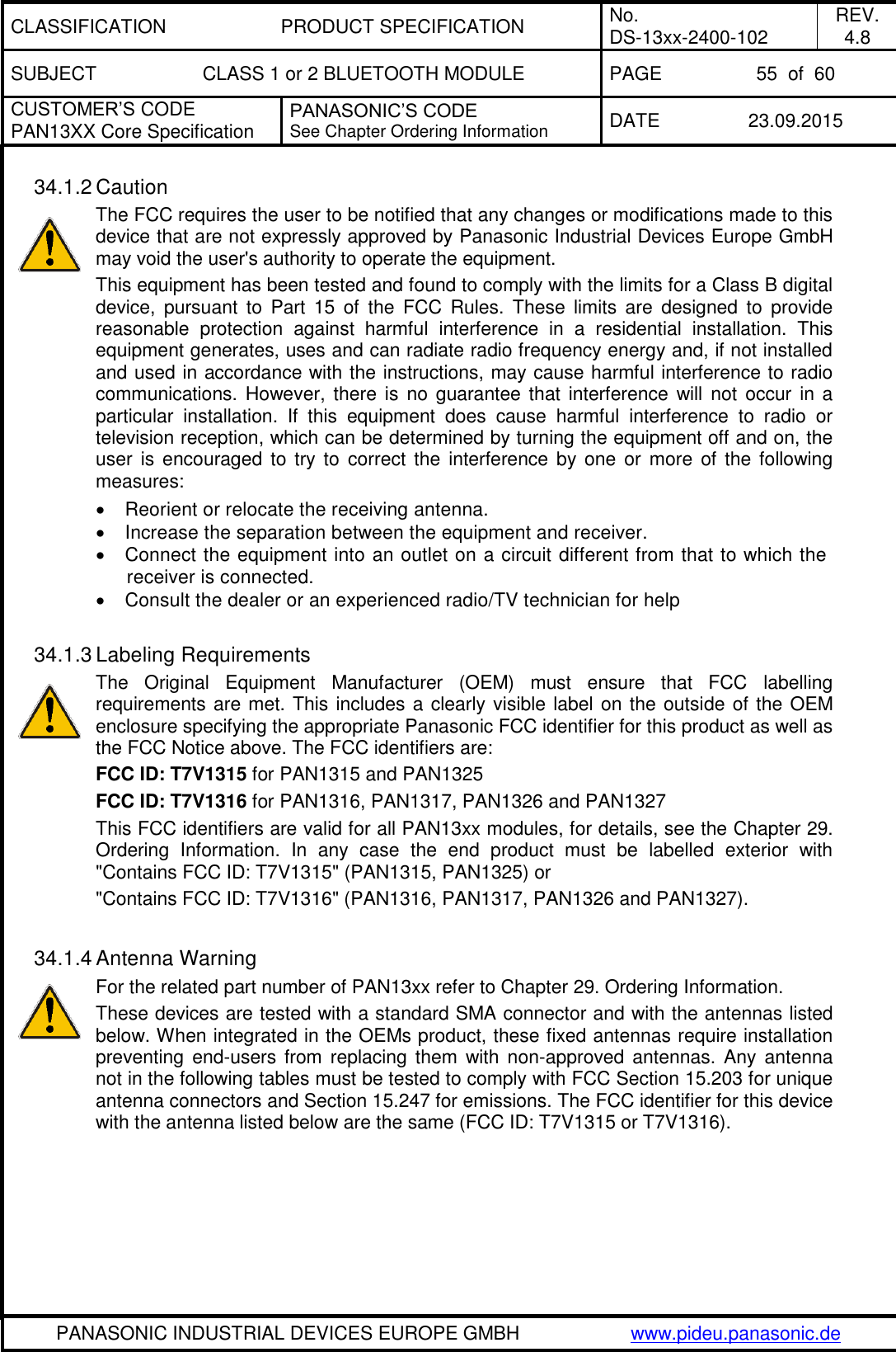 CLASSIFICATION PRODUCT SPECIFICATION No. DS-13xx-2400-102 REV. 4.8 SUBJECT CLASS 1 or 2 BLUETOOTH MODULE PAGE 55  of  60 CUSTOMER&rsquo;S CODE PAN13XX Core Specification PANASONIC&rsquo;S CODE See Chapter Ordering Information DATE 23.09.2015   PANASONIC INDUSTRIAL DEVICES EUROPE GMBH www.pideu.panasonic.de  34.1.2 Caution The FCC requires the user to be notified that any changes or modifications made to this device that are not expressly approved by Panasonic Industrial Devices Europe GmbH may void the user's authority to operate the equipment. This equipment has been tested and found to comply with the limits for a Class B digital device,  pursuant  to  Part  15  of  the  FCC  Rules.  These  limits  are  designed  to  provide reasonable  protection  against  harmful  interference  in  a  residential  installation.  This equipment generates, uses and can radiate radio frequency energy and, if not installed and used in accordance with the instructions, may cause harmful interference to radio communications.  However, there is  no guarantee that  interference will  not  occur  in a particular  installation.  If  this  equipment  does  cause  harmful  interference  to  radio  or television reception, which can be determined by turning the equipment off and on, the user  is  encouraged  to  try to  correct the  interference by one  or  more  of  the  following measures:   Reorient or relocate the receiving antenna.   Increase the separation between the equipment and receiver.   Connect the equipment into an outlet on a circuit different from that to which the receiver is connected.   Consult the dealer or an experienced radio/TV technician for help  34.1.3 Labeling Requirements The  Original  Equipment  Manufacturer  (OEM)  must  ensure  that  FCC  labelling requirements are met. This includes a clearly visible label on the outside of the OEM enclosure specifying the appropriate Panasonic FCC identifier for this product as well as the FCC Notice above. The FCC identifiers are: FCC ID: T7V1315 for PAN1315 and PAN1325 FCC ID: T7V1316 for PAN1316, PAN1317, PAN1326 and PAN1327 This FCC identifiers are valid for all PAN13xx modules, for details, see the Chapter 29. Ordering  Information.  In  any  case  the  end  product  must  be  labelled  exterior  with "Contains FCC ID: T7V1315" (PAN1315, PAN1325) or  "Contains FCC ID: T7V1316" (PAN1316, PAN1317, PAN1326 and PAN1327).  34.1.4 Antenna Warning For the related part number of PAN13xx refer to Chapter 29. Ordering Information. These devices are tested with a standard SMA connector and with the antennas listed below. When integrated in the OEMs product, these fixed antennas require installation preventing end-users from replacing them  with non-approved antennas. Any antenna not in the following tables must be tested to comply with FCC Section 15.203 for unique antenna connectors and Section 15.247 for emissions. The FCC identifier for this device with the antenna listed below are the same (FCC ID: T7V1315 or T7V1316).  