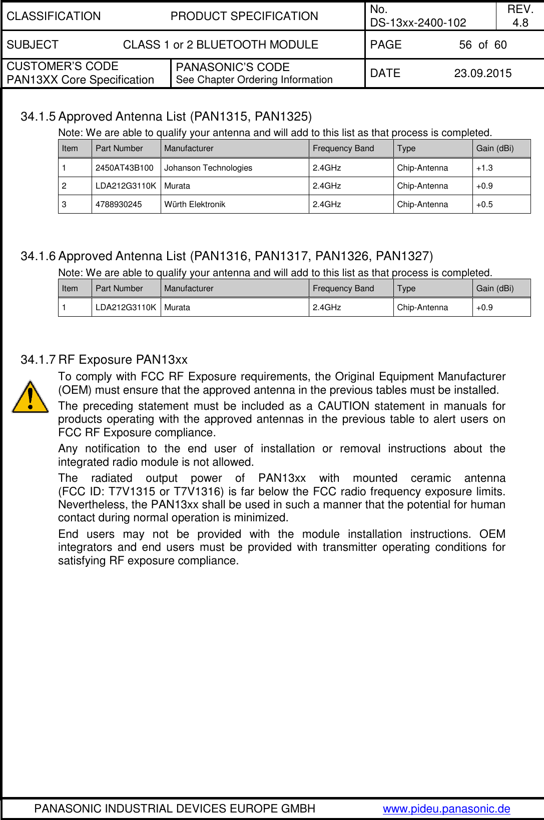 CLASSIFICATION PRODUCT SPECIFICATION No. DS-13xx-2400-102 REV. 4.8 SUBJECT CLASS 1 or 2 BLUETOOTH MODULE PAGE 56  of  60 CUSTOMER&rsquo;S CODE PAN13XX Core Specification PANASONIC&rsquo;S CODE See Chapter Ordering Information DATE 23.09.2015   PANASONIC INDUSTRIAL DEVICES EUROPE GMBH www.pideu.panasonic.de  34.1.5 Approved Antenna List (PAN1315, PAN1325) Note: We are able to qualify your antenna and will add to this list as that process is completed. Item Part Number Manufacturer Frequency Band Type Gain (dBi) 1 2450AT43B100 Johanson Technologies 2.4GHz Chip-Antenna +1.3 2 LDA212G3110K Murata 2.4GHz Chip-Antenna +0.9 3 4788930245 W&uuml;rth Elektronik 2.4GHz Chip-Antenna +0.5   34.1.6 Approved Antenna List (PAN1316, PAN1317, PAN1326, PAN1327) Note: We are able to qualify your antenna and will add to this list as that process is completed. Item Part Number Manufacturer Frequency Band Type Gain (dBi) 1 LDA212G3110K Murata 2.4GHz Chip-Antenna +0.9   34.1.7 RF Exposure PAN13xx To comply with FCC RF Exposure requirements, the Original Equipment Manufacturer (OEM) must ensure that the approved antenna in the previous tables must be installed. The  preceding  statement  must  be  included  as  a  CAUTION  statement in manuals for products operating with the approved antennas in the previous table to alert users on FCC RF Exposure compliance. Any  notification  to  the  end  user  of  installation  or  removal  instructions  about  the integrated radio module is not allowed. The  radiated  output  power  of  PAN13xx  with  mounted  ceramic  antenna (FCC ID: T7V1315 or T7V1316) is far below the FCC radio frequency exposure limits. Nevertheless, the PAN13xx shall be used in such a manner that the potential for human contact during normal operation is minimized. End  users  may  not  be  provided  with  the  module  installation  instructions.  OEM integrators  and  end  users  must  be  provided  with  transmitter  operating  conditions  for satisfying RF exposure compliance.   