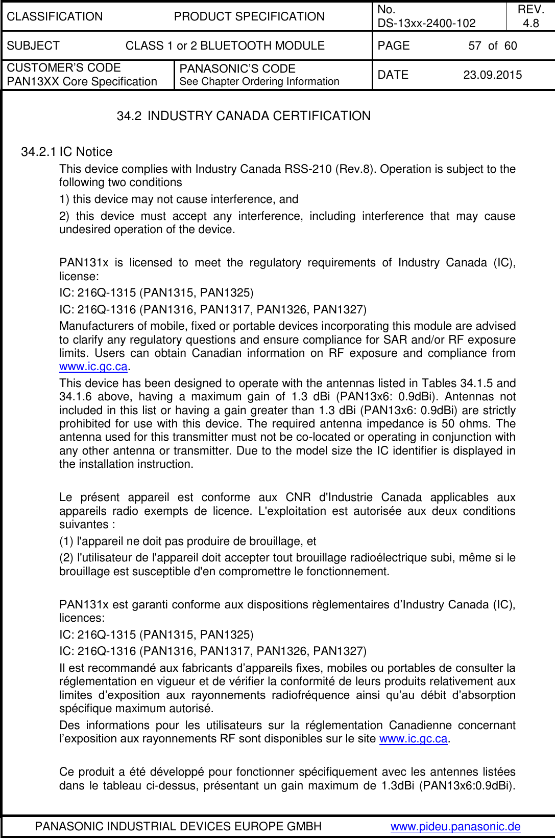 CLASSIFICATION PRODUCT SPECIFICATION No. DS-13xx-2400-102 REV. 4.8 SUBJECT CLASS 1 or 2 BLUETOOTH MODULE PAGE 57  of  60 CUSTOMER&rsquo;S CODE PAN13XX Core Specification PANASONIC&rsquo;S CODE See Chapter Ordering Information DATE 23.09.2015   PANASONIC INDUSTRIAL DEVICES EUROPE GMBH www.pideu.panasonic.de  34.2  INDUSTRY CANADA CERTIFICATION  34.2.1 IC Notice This device complies with Industry Canada RSS-210 (Rev.8). Operation is subject to the following two conditions 1) this device may not cause interference, and 2)  this  device  must  accept  any  interference,  including  interference  that  may  cause undesired operation of the device.  PAN131x  is  licensed  to  meet  the  regulatory  requirements  of  Industry  Canada  (IC), license:  IC: 216Q-1315 (PAN1315, PAN1325) IC: 216Q-1316 (PAN1316, PAN1317, PAN1326, PAN1327) Manufacturers of mobile, fixed or portable devices incorporating this module are advised to clarify any regulatory questions and ensure compliance for SAR and/or RF exposure limits.  Users  can  obtain  Canadian  information  on  RF  exposure  and  compliance from www.ic.gc.ca. This device has been designed to operate with the antennas listed in Tables 34.1.5 and 34.1.6  above,  having  a  maximum  gain  of  1.3  dBi  (PAN13x6:  0.9dBi).  Antennas  not included in this list or having a gain greater than 1.3 dBi (PAN13x6: 0.9dBi) are strictly prohibited for use with this device. The required antenna impedance is 50 ohms. The antenna used for this transmitter must not be co-located or operating in conjunction with any other antenna or transmitter. Due to the model size the IC identifier is displayed in the installation instruction.  Le  pr&eacute;sent  appareil  est  conforme  aux  CNR  d'Industrie  Canada  applicables  aux appareils  radio  exempts  de  licence.  L'exploitation  est  autoris&eacute;e  aux  deux  conditions suivantes : (1) l'appareil ne doit pas produire de brouillage, et  (2) l'utilisateur de l'appareil doit accepter tout brouillage radio&eacute;lectrique subi, m&ecirc;me si le brouillage est susceptible d'en compromettre le fonctionnement.  PAN131x est garanti conforme aux dispositions r&egrave;glementaires d&rsquo;Industry Canada (IC), licences:  IC: 216Q-1315 (PAN1315, PAN1325) IC: 216Q-1316 (PAN1316, PAN1317, PAN1326, PAN1327) Il est recommand&eacute; aux fabricants d&rsquo;appareils fixes, mobiles ou portables de consulter la r&eacute;glementation en vigueur et de v&eacute;rifier la conformit&eacute; de leurs produits relativement aux limites  d&rsquo;exposition  aux  rayonnements  radiofr&eacute;quence  ainsi  qu&rsquo;au  d&eacute;bit  d&rsquo;absorption sp&eacute;cifique maximum autoris&eacute;. Des  informations  pour  les  utilisateurs  sur  la  r&eacute;glementation  Canadienne  concernant l&rsquo;exposition aux rayonnements RF sont disponibles sur le site www.ic.gc.ca.  Ce produit a &eacute;t&eacute; d&eacute;velopp&eacute; pour fonctionner sp&eacute;cifiquement avec les antennes list&eacute;es dans le tableau ci-dessus, pr&eacute;sentant un gain maximum de 1.3dBi (PAN13x6:0.9dBi). 