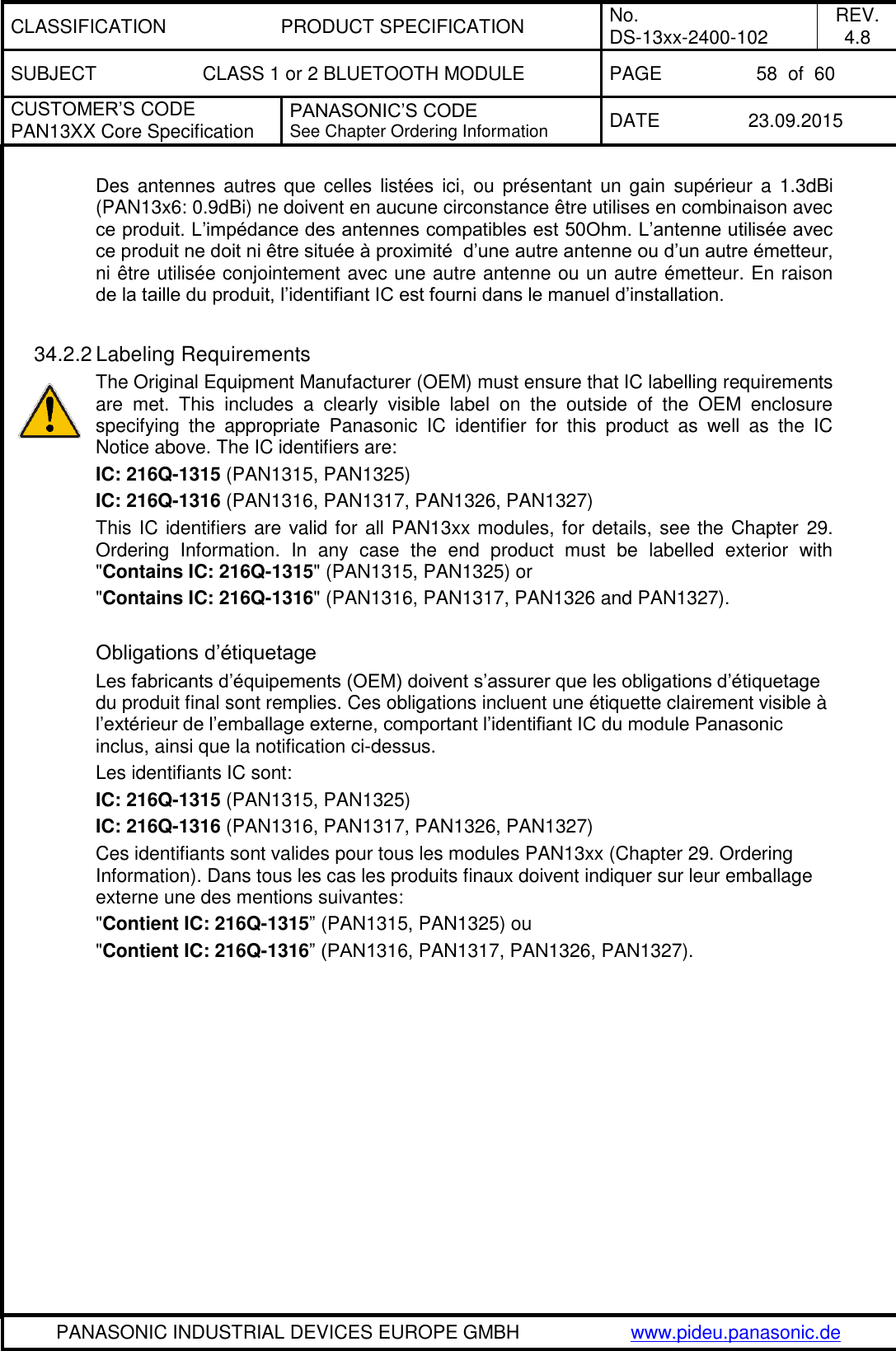 CLASSIFICATION PRODUCT SPECIFICATION No. DS-13xx-2400-102 REV. 4.8 SUBJECT CLASS 1 or 2 BLUETOOTH MODULE PAGE 58  of  60 CUSTOMER&rsquo;S CODE PAN13XX Core Specification PANASONIC&rsquo;S CODE See Chapter Ordering Information DATE 23.09.2015   PANASONIC INDUSTRIAL DEVICES EUROPE GMBH www.pideu.panasonic.de  Des antennes  autres que celles list&eacute;es ici,  ou  pr&eacute;sentant un gain  sup&eacute;rieur a  1.3dBi (PAN13x6: 0.9dBi) ne doivent en aucune circonstance &ecirc;tre utilises en combinaison avec ce produit. L&rsquo;imp&eacute;dance des antennes compatibles est 50Ohm. L&rsquo;antenne utilis&eacute;e avec ce produit ne doit ni &ecirc;tre situ&eacute;e &agrave; proximit&eacute;  d&rsquo;une autre antenne ou d&rsquo;un autre &eacute;metteur, ni &ecirc;tre utilis&eacute;e conjointement avec une autre antenne ou un autre &eacute;metteur. En raison de la taille du produit, l&rsquo;identifiant IC est fourni dans le manuel d&rsquo;installation.  34.2.2 Labeling Requirements The Original Equipment Manufacturer (OEM) must ensure that IC labelling requirements are  met.  This  includes  a  clearly  visible  label  on  the  outside  of  the  OEM  enclosure specifying  the  appropriate  Panasonic  IC  identifier  for  this  product  as  well  as  the  IC Notice above. The IC identifiers are: IC: 216Q-1315 (PAN1315, PAN1325) IC: 216Q-1316 (PAN1316, PAN1317, PAN1326, PAN1327) This IC identifiers are valid for all PAN13xx modules, for details, see the Chapter 29. Ordering  Information.  In  any  case  the  end  product  must  be  labelled  exterior  with "Contains IC: 216Q-1315" (PAN1315, PAN1325) or  "Contains IC: 216Q-1316" (PAN1316, PAN1317, PAN1326 and PAN1327).  Obligations d&rsquo;&eacute;tiquetage Les fabricants d&rsquo;&eacute;quipements (OEM) doivent s&rsquo;assurer que les obligations d&rsquo;&eacute;tiquetage du produit final sont remplies. Ces obligations incluent une &eacute;tiquette clairement visible &agrave; l&rsquo;ext&eacute;rieur de l&rsquo;emballage externe, comportant l&rsquo;identifiant IC du module Panasonic inclus, ainsi que la notification ci-dessus. Les identifiants IC sont: IC: 216Q-1315 (PAN1315, PAN1325) IC: 216Q-1316 (PAN1316, PAN1317, PAN1326, PAN1327) Ces identifiants sont valides pour tous les modules PAN13xx (Chapter 29. Ordering Information). Dans tous les cas les produits finaux doivent indiquer sur leur emballage externe une des mentions suivantes: "Contient IC: 216Q-1315&rdquo; (PAN1315, PAN1325) ou  "Contient IC: 216Q-1316&rdquo; (PAN1316, PAN1317, PAN1326, PAN1327).  
