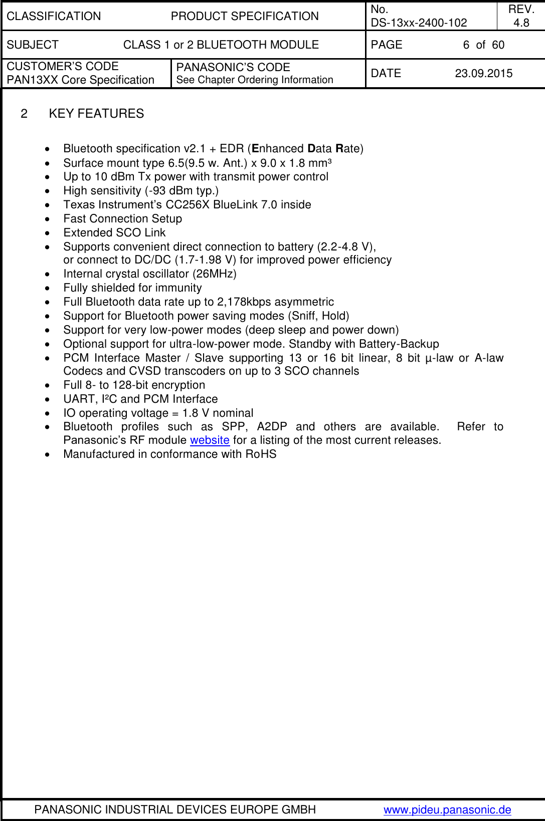 CLASSIFICATION PRODUCT SPECIFICATION No. DS-13xx-2400-102 REV. 4.8 SUBJECT CLASS 1 or 2 BLUETOOTH MODULE PAGE 6  of  60 CUSTOMER&rsquo;S CODE PAN13XX Core Specification PANASONIC&rsquo;S CODE See Chapter Ordering Information DATE 23.09.2015   PANASONIC INDUSTRIAL DEVICES EUROPE GMBH www.pideu.panasonic.de  2  KEY FEATURES    Bluetooth specification v2.1 + EDR (Enhanced Data Rate)   Surface mount type 6.5(9.5 w. Ant.) x 9.0 x 1.8 mm&sup3;   Up to 10 dBm Tx power with transmit power control   High sensitivity (-93 dBm typ.)  Texas Instrument&rsquo;s CC256X BlueLink 7.0 inside   Fast Connection Setup   Extended SCO Link   Supports convenient direct connection to battery (2.2-4.8 V), or connect to DC/DC (1.7-1.98 V) for improved power efficiency   Internal crystal oscillator (26MHz)   Fully shielded for immunity   Full Bluetooth data rate up to 2,178kbps asymmetric   Support for Bluetooth power saving modes (Sniff, Hold)   Support for very low-power modes (deep sleep and power down)   Optional support for ultra-low-power mode. Standby with Battery-Backup   PCM  Interface  Master  /  Slave  supporting  13  or  16  bit  linear,  8  bit  &micro;-law  or  A-law Codecs and CVSD transcoders on up to 3 SCO channels   Full 8- to 128-bit encryption  UART, I&sup2;C and PCM Interface   IO operating voltage = 1.8 V nominal   Bluetooth  profiles  such  as  SPP,  A2DP  and  others  are  available.  Refer  to Panasonic&rsquo;s RF module website for a listing of the most current releases.   Manufactured in conformance with RoHS    