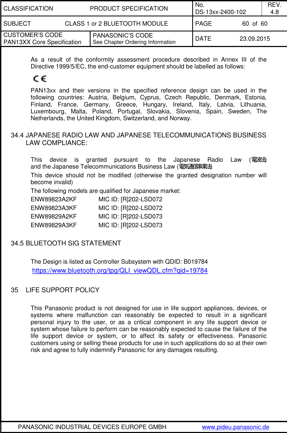 CLASSIFICATION PRODUCT SPECIFICATION No. DS-13xx-2400-102 REV. 4.8 SUBJECT CLASS 1 or 2 BLUETOOTH MODULE PAGE 60  of  60 CUSTOMER&rsquo;S CODE PAN13XX Core Specification PANASONIC&rsquo;S CODE See Chapter Ordering Information DATE 23.09.2015   PANASONIC INDUSTRIAL DEVICES EUROPE GMBH www.pideu.panasonic.de  As  a  result  of  the  conformity  assessment  procedure  described  in  Annex  III  of  the Directive 1999/5/EC, the end-customer equipment should be labelled as follows:  PAN13xx  and  their  versions  in  the  specified  reference  design  can  be  used  in  the following  countries:  Austria,  Belgium,  Cyprus,  Czech  Republic,  Denmark,  Estonia, Finland,  France,  Germany,  Greece,  Hungary,  Ireland,  Italy,  Latvia,  Lithuania, Luxembourg,  Malta,  Poland,  Portugal,  Slovakia,  Slovenia,  Spain,  Sweden,  The Netherlands, the United Kingdom, Switzerland, and Norway.  34.4 JAPANESE RADIO LAW AND JAPANESE TELECOMMUNICATIONS BUSINESS LAW COMPLIANCE:  This  device  is  granted  pursuant  to  the  Japanese  Radio  Law  (電波法) and the Japanese Telecommunications Business Law (電気通信事業法) This  device  should  not  be  modified  (otherwise  the  granted  designation  number  will become invalid) The following models are qualified for Japanese market: ENW89823A2KF   MIC ID: [R]202-LSD072 ENW89823A3KF   MIC ID: [R]202-LSD072 ENW89829A2KF   MIC ID: [R]202-LSD073 ENW89829A3KF   MIC ID: [R]202-LSD073  34.5 BLUETOOTH SIG STATEMENT  The Design is listed as Controller Subsystem with QDID: B019784 https://www.bluetooth.org/tpg/QLI_viewQDL.cfm?qid=19784   35  LIFE SUPPORT POLICY  This Panasonic product is not designed for use in life support appliances, devices, or systems  where  malfunction  can  reasonably  be  expected  to  result  in  a  significant personal  injury  to  the  user,  or  as  a  critical  component  in  any  life  support  device  or system whose failure to perform can be reasonably expected to cause the failure of the life  support  device  or  system,  or  to  affect  its  safety  or  effectiveness.  Panasonic customers using or selling these products for use in such applications do so at their own risk and agree to fully indemnify Panasonic for any damages resulting. 