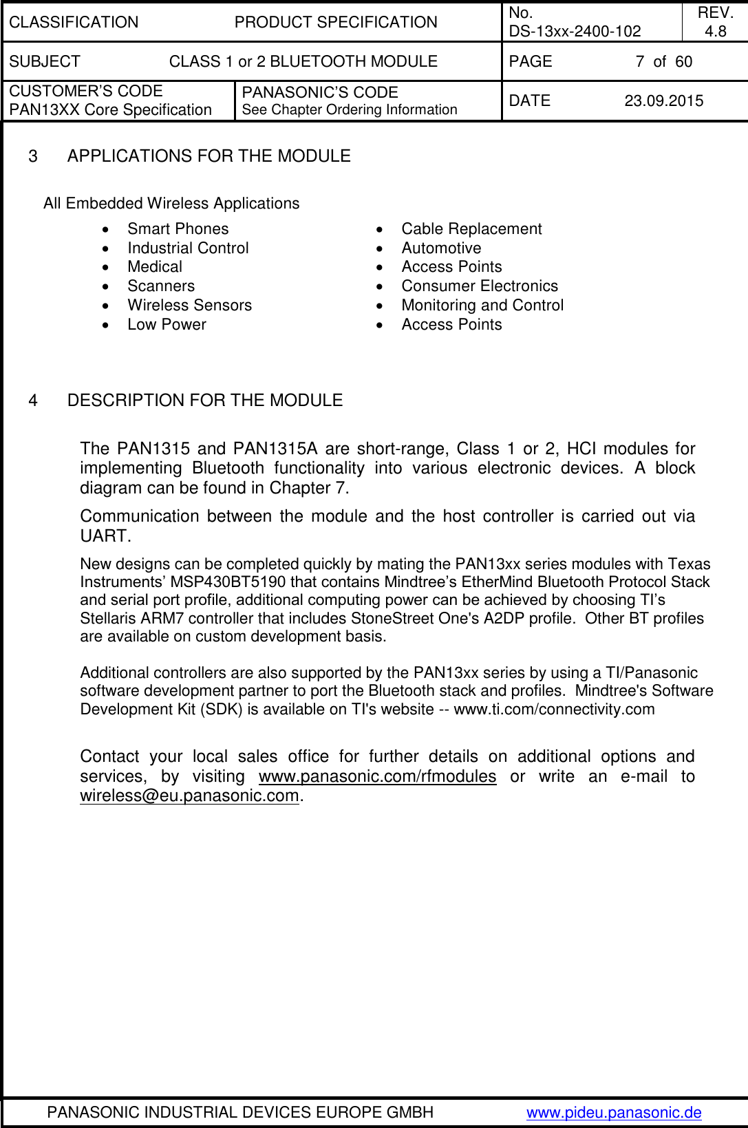 CLASSIFICATION PRODUCT SPECIFICATION No. DS-13xx-2400-102 REV. 4.8 SUBJECT CLASS 1 or 2 BLUETOOTH MODULE PAGE 7  of  60 CUSTOMER&rsquo;S CODE PAN13XX Core Specification PANASONIC&rsquo;S CODE See Chapter Ordering Information DATE 23.09.2015   PANASONIC INDUSTRIAL DEVICES EUROPE GMBH www.pideu.panasonic.de  3  APPLICATIONS FOR THE MODULE  All Embedded Wireless Applications    Smart Phones   Cable Replacement   Industrial Control    Automotive   Medical    Access Points   Scanners   Consumer Electronics   Wireless Sensors   Monitoring and Control   Low Power   Access Points   4  DESCRIPTION FOR THE MODULE  The PAN1315 and PAN1315A are short-range, Class 1 or 2, HCI modules for implementing  Bluetooth  functionality  into  various  electronic  devices.  A  block diagram can be found in Chapter 7. Communication  between  the  module  and  the host  controller  is  carried  out  via UART. New designs can be completed quickly by mating the PAN13xx series modules with Texas Instruments&rsquo; MSP430BT5190 that contains Mindtree&rsquo;s EtherMind Bluetooth Protocol Stack and serial port profile, additional computing power can be achieved by choosing TI&rsquo;s Stellaris ARM7 controller that includes StoneStreet One's A2DP profile.  Other BT profiles are available on custom development basis.    Additional controllers are also supported by the PAN13xx series by using a TI/Panasonic software development partner to port the Bluetooth stack and profiles.  Mindtree's Software Development Kit (SDK) is available on TI's website -- www.ti.com/connectivity.com  Contact  your  local  sales  office  for  further  details  on  additional  options  and services,  by  visiting  www.panasonic.com/rfmodules  or  write  an  e-mail  to wireless@eu.panasonic.com.  