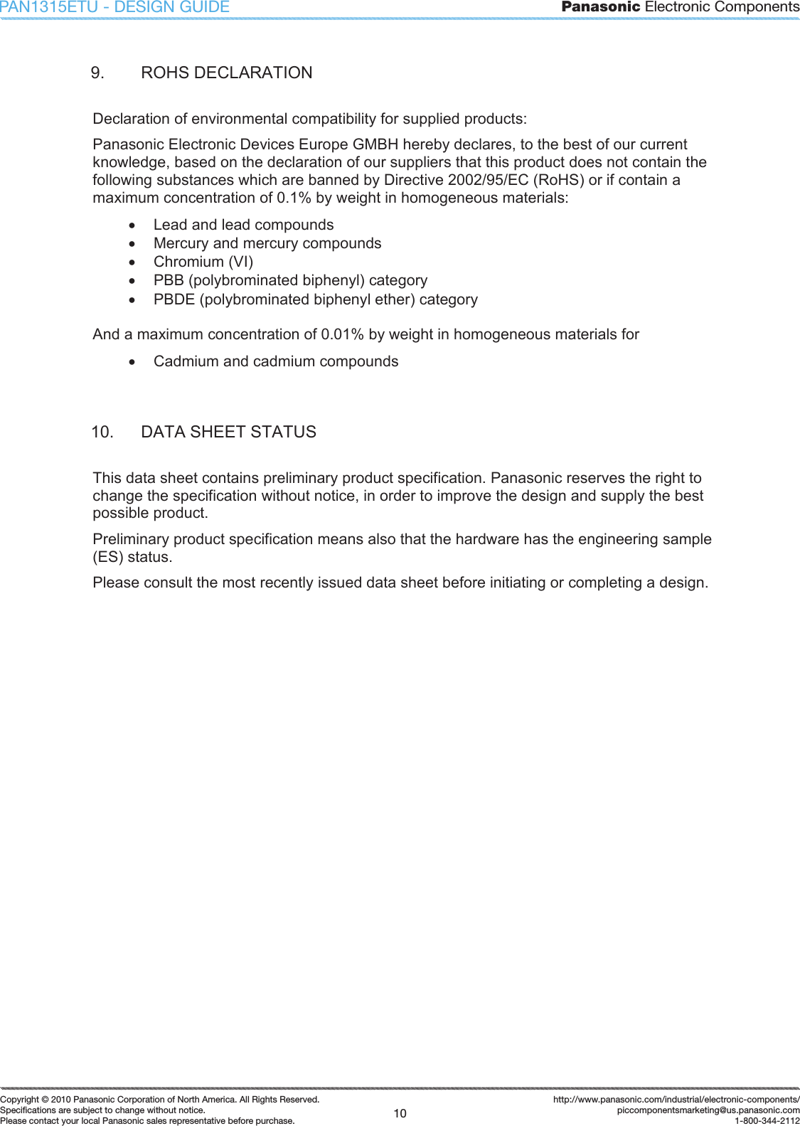 Panasonic Electronic Components10Copyright &copy; 2010 Panasonic Corporation of North America. All Rights Reserved.Speciﬁ cations are subject to change without notice.Please contact your local Panasonic sales representative before purchase.http://www.panasonic.com/industrial/electronic-components/piccomponentsmarketing@us.panasonic.com1-800-344-2112PAN1315ETU - DESIGN GUIDE9.  ROHS DECLARATION Declaration of environmental compatibility for supplied products: Panasonic Electronic Devices Europe GMBH hereby declares, to the best of our current knowledge, based on the declaration of our suppliers that this product does not contain the following substances which are banned by Directive 2002/95/EC (RoHS) or if contain a maximum concentration of 0.1% by weight in homogeneous materials: x  Lead and lead compounds x  Mercury and mercury compounds x  Chromium (VI) x  PBB (polybrominated biphenyl) category x  PBDE (polybrominated biphenyl ether) category And a maximum concentration of 0.01% by weight in homogeneous materials for x  Cadmium and cadmium compounds 10.  DATA SHEET STATUS This data sheet contains preliminary product specification. Panasonic reserves the right to change the specification without notice, in order to improve the design and supply the best possible product. Preliminary product specification means also that the hardware has the engineering sample (ES) status. Please consult the most recently issued data sheet before initiating or completing a design. 